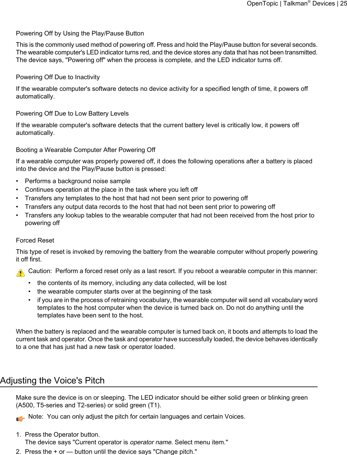 Powering Off by Using the Play/Pause ButtonThis is the commonly used method of powering off. Press and hold the Play/Pause button for several seconds.The wearable computer&apos;s LED indicator turns red, and the device stores any data that has not been transmitted.The device says, &quot;Powering off&quot; when the process is complete, and the LED indicator turns off.Powering Off Due to InactivityIf the wearable computer&apos;s software detects no device activity for a specified length of time, it powers offautomatically.Powering Off Due to Low Battery LevelsIf the wearable computer&apos;s software detects that the current battery level is critically low, it powers offautomatically.Booting a Wearable Computer After Powering OffIf a wearable computer was properly powered off, it does the following operations after a battery is placedinto the device and the Play/Pause button is pressed:• Performs a background noise sample• Continues operation at the place in the task where you left off• Transfers any templates to the host that had not been sent prior to powering off• Transfers any output data records to the host that had not been sent prior to powering off• Transfers any lookup tables to the wearable computer that had not been received from the host prior topowering offForced ResetThis type of reset is invoked by removing the battery from the wearable computer without properly poweringit off first.Caution: Perform a forced reset only as a last resort. If you reboot a wearable computer in this manner:• the contents of its memory, including any data collected, will be lost• the wearable computer starts over at the beginning of the task• if you are in the process of retraining vocabulary, the wearable computer will send all vocabulary wordtemplates to the host computer when the device is turned back on. Do not do anything until thetemplates have been sent to the host.When the battery is replaced and the wearable computer is turned back on, it boots and attempts to load thecurrent task and operator. Once the task and operator have successfully loaded, the device behaves identicallyto a one that has just had a new task or operator loaded.Adjusting the Voice&apos;s PitchMake sure the device is on or sleeping. The LED indicator should be either solid green or blinking green(A500, T5-series and T2-series) or solid green (T1).Note: You can only adjust the pitch for certain languages and certain Voices.1. Press the Operator button.The device says &quot;Current operator isoperator name. Select menu item.&quot;2. Press the + or — button until the device says &quot;Change pitch.&quot;OpenTopic | Talkman®Devices | 25