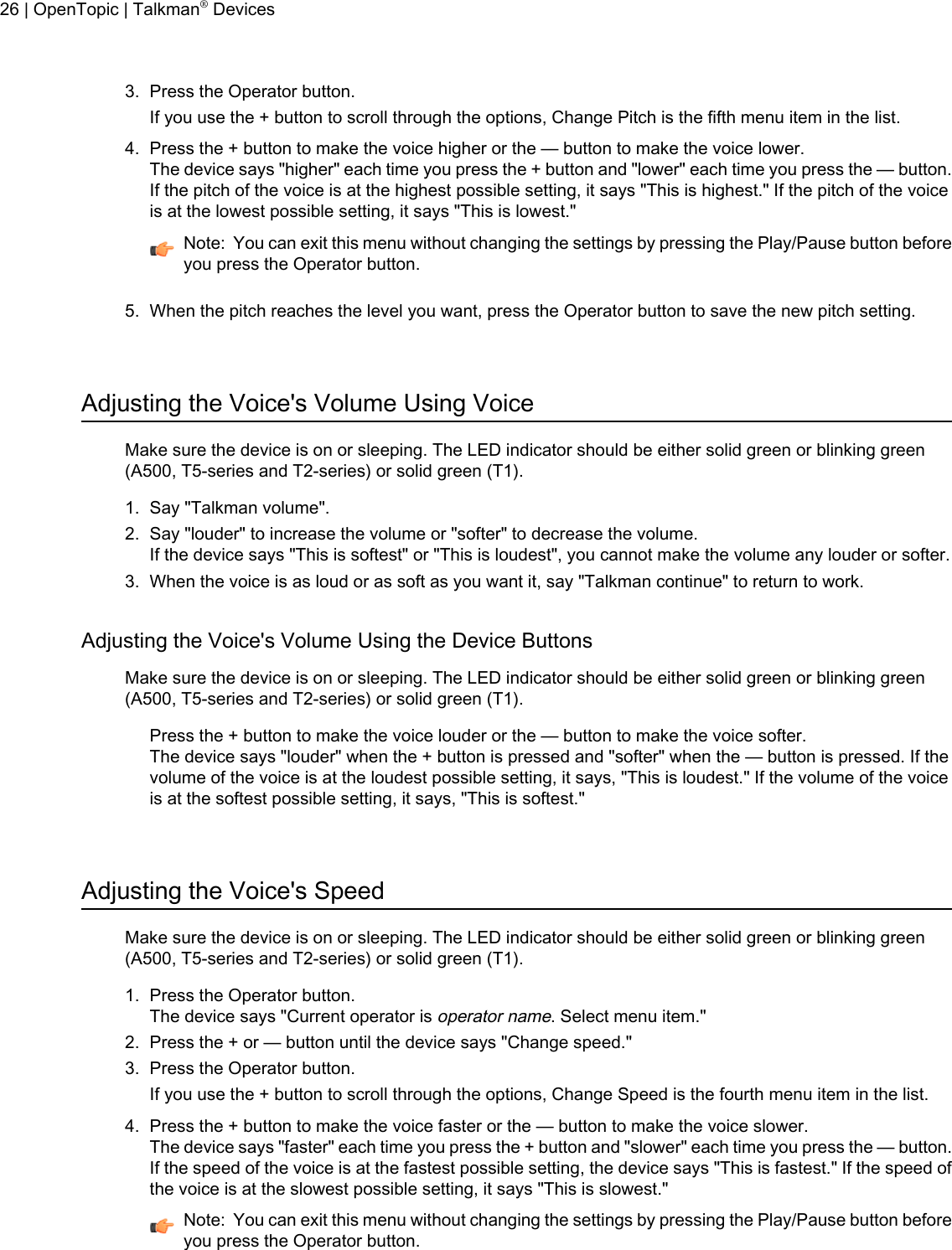 3. Press the Operator button.If you use the + button to scroll through the options, Change Pitch is the fifth menu item in the list.4. Press the + button to make the voice higher or the — button to make the voice lower.The device says &quot;higher&quot; each time you press the + button and &quot;lower&quot; each time you press the — button.If the pitch of the voice is at the highest possible setting, it says &quot;This is highest.&quot; If the pitch of the voiceis at the lowest possible setting, it says &quot;This is lowest.&quot;Note: You can exit this menu without changing the settings by pressing the Play/Pause button beforeyou press the Operator button.5. When the pitch reaches the level you want, press the Operator button to save the new pitch setting.Adjusting the Voice&apos;s Volume Using VoiceMake sure the device is on or sleeping. The LED indicator should be either solid green or blinking green(A500, T5-series and T2-series) or solid green (T1).1. Say &quot;Talkman volume&quot;.2. Say &quot;louder&quot; to increase the volume or &quot;softer&quot; to decrease the volume.If the device says &quot;This is softest&quot; or &quot;This is loudest&quot;, you cannot make the volume any louder or softer.3. When the voice is as loud or as soft as you want it, say &quot;Talkman continue&quot; to return to work.Adjusting the Voice&apos;s Volume Using the Device ButtonsMake sure the device is on or sleeping. The LED indicator should be either solid green or blinking green(A500, T5-series and T2-series) or solid green (T1).Press the + button to make the voice louder or the — button to make the voice softer.The device says &quot;louder&quot; when the + button is pressed and &quot;softer&quot; when the — button is pressed. If thevolume of the voice is at the loudest possible setting, it says, &quot;This is loudest.&quot; If the volume of the voiceis at the softest possible setting, it says, &quot;This is softest.&quot;Adjusting the Voice&apos;s SpeedMake sure the device is on or sleeping. The LED indicator should be either solid green or blinking green(A500, T5-series and T2-series) or solid green (T1).1. Press the Operator button.The device says &quot;Current operator isoperator name. Select menu item.&quot;2. Press the + or — button until the device says &quot;Change speed.&quot;3. Press the Operator button.If you use the + button to scroll through the options, Change Speed is the fourth menu item in the list.4. Press the + button to make the voice faster or the — button to make the voice slower.The device says &quot;faster&quot; each time you press the + button and &quot;slower&quot; each time you press the — button.If the speed of the voice is at the fastest possible setting, the device says &quot;This is fastest.&quot; If the speed ofthe voice is at the slowest possible setting, it says &quot;This is slowest.&quot;Note: You can exit this menu without changing the settings by pressing the Play/Pause button beforeyou press the Operator button.26 | OpenTopic | Talkman®Devices