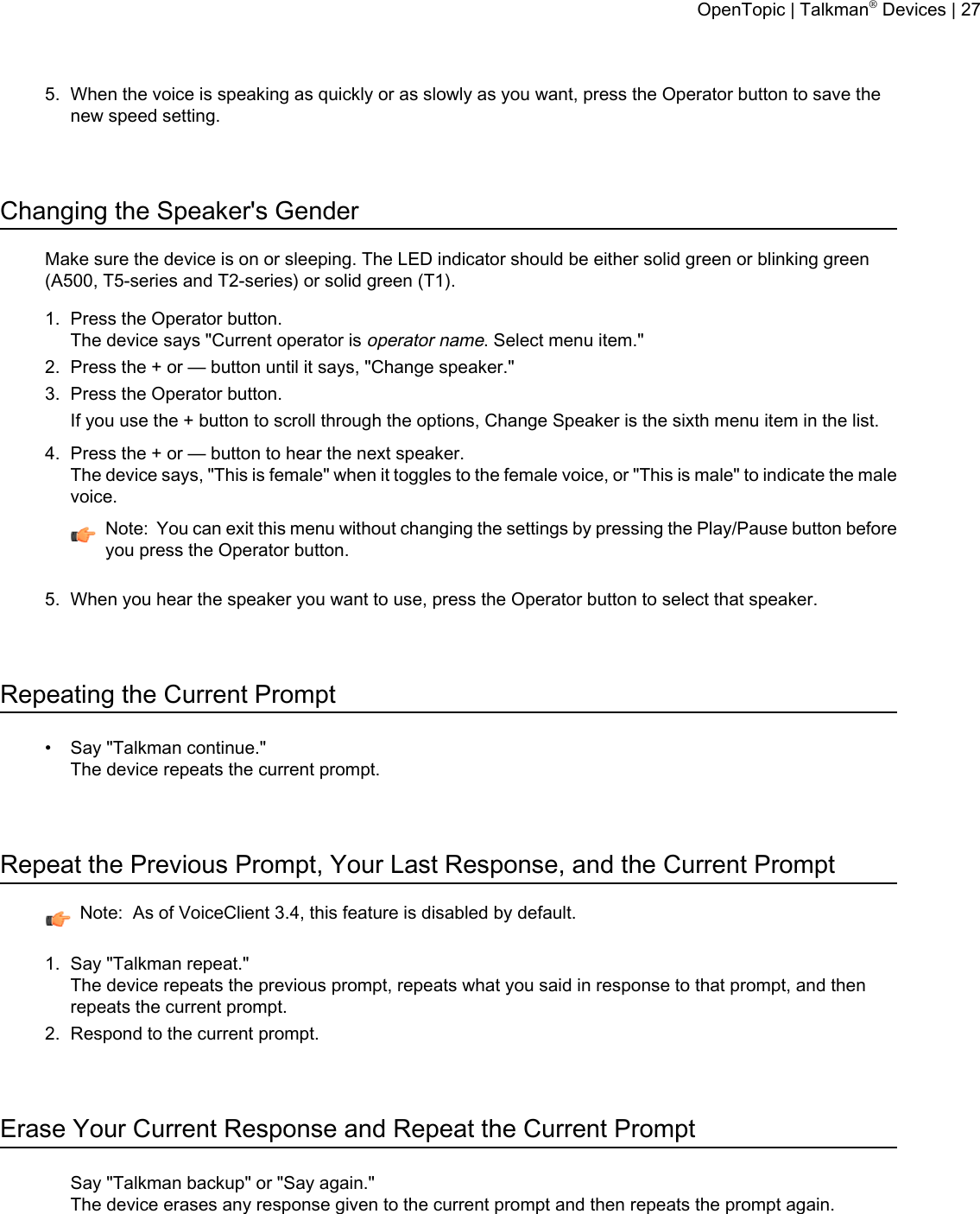 5. When the voice is speaking as quickly or as slowly as you want, press the Operator button to save thenew speed setting.Changing the Speaker&apos;s GenderMake sure the device is on or sleeping. The LED indicator should be either solid green or blinking green(A500, T5-series and T2-series) or solid green (T1).1. Press the Operator button.The device says &quot;Current operator isoperator name. Select menu item.&quot;2. Press the + or — button until it says, &quot;Change speaker.&quot;3. Press the Operator button.If you use the + button to scroll through the options, Change Speaker is the sixth menu item in the list.4. Press the + or — button to hear the next speaker.The device says, &quot;This is female&quot; when it toggles to the female voice, or &quot;This is male&quot; to indicate the malevoice.Note: You can exit this menu without changing the settings by pressing the Play/Pause button beforeyou press the Operator button.5. When you hear the speaker you want to use, press the Operator button to select that speaker.Repeating the Current Prompt• Say &quot;Talkman continue.&quot;The device repeats the current prompt.Repeat the Previous Prompt, Your Last Response, and the Current PromptNote: As of VoiceClient 3.4, this feature is disabled by default.1. Say &quot;Talkman repeat.&quot;The device repeats the previous prompt, repeats what you said in response to that prompt, and thenrepeats the current prompt.2. Respond to the current prompt.Erase Your Current Response and Repeat the Current PromptSay &quot;Talkman backup&quot; or &quot;Say again.&quot;The device erases any response given to the current prompt and then repeats the prompt again.OpenTopic | Talkman®Devices | 27