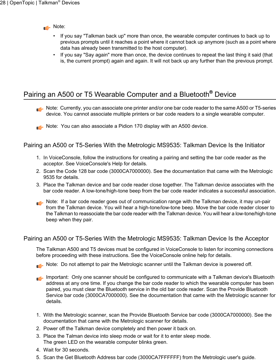 Note:• If you say &quot;Talkman back up&quot; more than once, the wearable computer continues to back up toprevious prompts until it reaches a point where it cannot back up anymore (such as a point wheredata has already been transmitted to the host computer).• If you say &quot;Say again&quot; more than once, the device continues to repeat the last thing it said (thatis, the current prompt) again and again. It will not back up any further than the previous prompt.Pairing an A500 or T5 Wearable Computer and a Bluetooth®DeviceNote: Currently, you can associate one printer and/or one bar code reader to the same A500 or T5-seriesdevice. You cannot associate multiple printers or bar code readers to a single wearable computer.Note: You can also associate a Pidion 170 display with an A500 device.Pairing an A500 or T5-Series With the Metrologic MS9535: Talkman Device Is the Initiator1. In VoiceConsole, follow the instructions for creating a pairing and setting the bar code reader as theacceptor. See VoiceConsole&apos;s Help for details.2. Scan the Code 128 bar code (3000CA7000000). See the documentation that came with the Metrologic9535 for details.3. Place the Talkman device and bar code reader close together. The Talkman device associates with thebar code reader. A low-tone/high-tone beep from the bar code reader indicates a successful association.Note: If a bar code reader goes out of communication range with the Talkman device, it may un-pairfrom the Talkman device. You will hear a high-tone/low-tone beep. Move the bar code reader closer tothe Talkman to reassociate the bar code reader with the Talkman device. You will hear a low-tone/high-tonebeep when they pair.Pairing an A500 or T5-Series With the Metrologic MS9535: Talkman Device Is the AcceptorThe Talkman A500 and T5 devices must be configured in VoiceConsole to listen for incoming connectionsbefore proceeding with these instructions. See the VoiceConsole online help for details.Note: Do not attempt to pair the Metrologic scanner until the Talkman device is powered off.Important: Only one scanner should be configured to communicate with a Talkman device&apos;s Bluetoothaddress at any one time. If you change the bar code reader to which the wearable computer has beenpaired, you must clear the Bluetooth service in the old bar code reader. Scan the Provide BluetoothService bar code (3000CA7000000). See the documentation that came with the Metrologic scanner fordetails.1. With the Metrologic scanner, scan the Provide Bluetooth Service bar code (3000CA7000000). See thedocumentation that came with the Metrologic scanner for details.2. Power off the Talkman device completely and then power it back on.3. Place the Talman device into sleep mode or wait for it to enter sleep mode.The green LED on the wearable computer blinks green.4. Wait for 30 seconds.5. Scan the Get Bluetooth Address bar code (3000CA7FFFFFF) from the Metrologic user&apos;s guide.28 | OpenTopic | Talkman®Devices