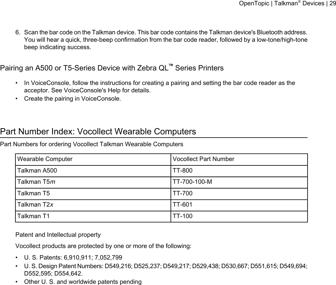 6. Scan the bar code on the Talkman device. This bar code contains the Talkman device&apos;s Bluetooth address.You will hear a quick, three-beep confirmation from the bar code reader, followed by a low-tone/high-tonebeep indicating success.Pairing an A500 or T5-Series Device with Zebra QL™Series Printers• In VoiceConsole, follow the instructions for creating a pairing and setting the bar code reader as theacceptor. See VoiceConsole&apos;s Help for details.• Create the pairing in VoiceConsole.Part Number Index: Vocollect Wearable ComputersPart Numbers for ordering Vocollect Talkman Wearable ComputersVocollect Part NumberWearable ComputerTT-800Talkman A500TT-700-100-MTalkman T5mTT-700Talkman T5TT-601Talkman T2xTT-100Talkman T1Patent and Intellectual propertyVocollect products are protected by one or more of the following:• U. S. Patents: 6,910,911; 7,052,799•U. S. Design Patent Numbers: D549,216; D525,237; D549,217; D529,438; D530,667; D551,615; D549,694;D552,595; D554,642.• Other U. S. and worldwide patents pendingOpenTopic | Talkman®Devices | 29