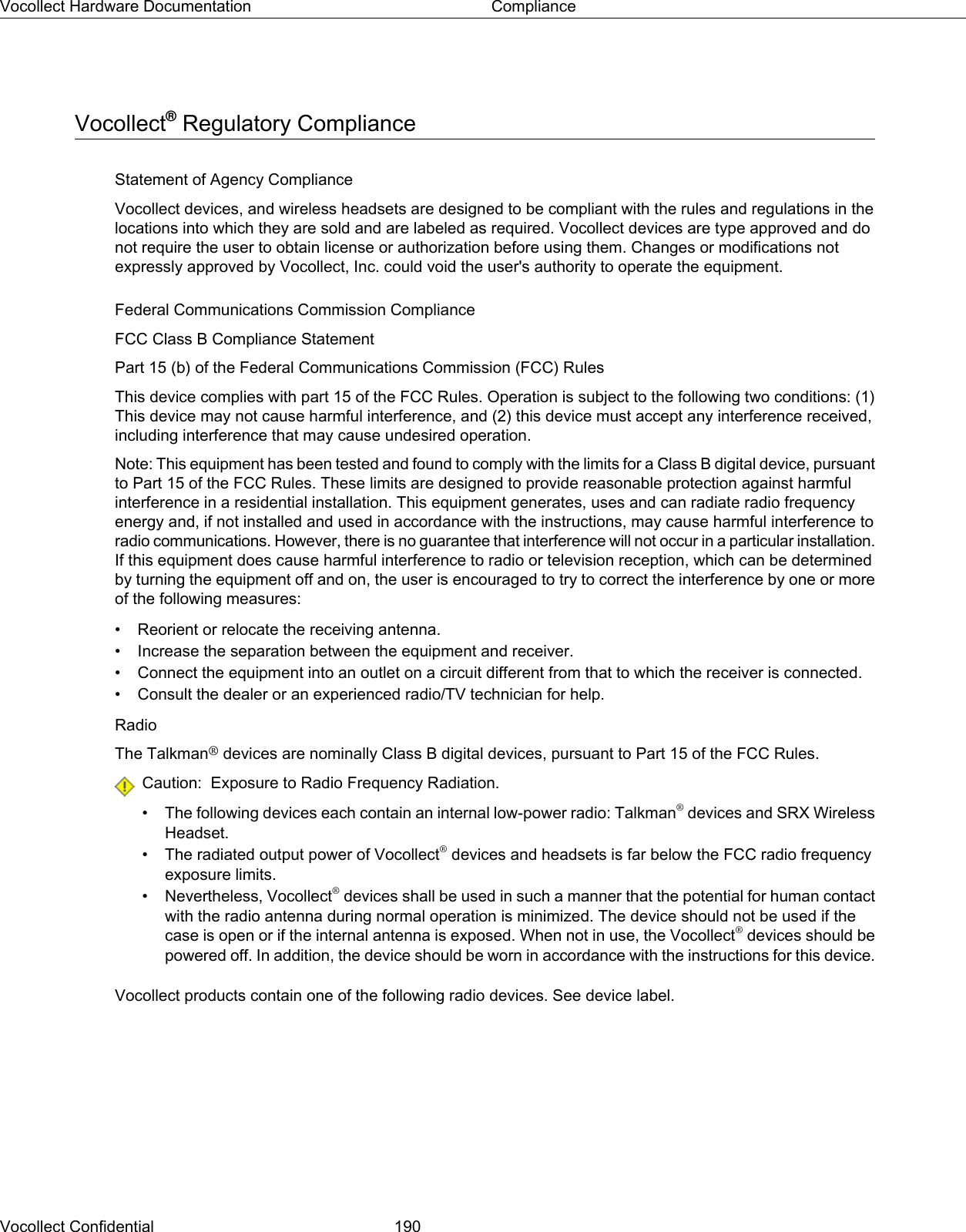 Vocollect®Regulatory ComplianceStatement of Agency ComplianceVocollect devices, and wireless headsets are designed to be compliant with the rules and regulations in thelocations into which they are sold and are labeled as required. Vocollect devices are type approved and donot require the user to obtain license or authorization before using them. Changes or modifications notexpressly approved by Vocollect, Inc. could void the user&apos;s authority to operate the equipment.Federal Communications Commission ComplianceFCC Class B Compliance StatementPart 15 (b) of the Federal Communications Commission (FCC) RulesThis device complies with part 15 of the FCC Rules. Operation is subject to the following two conditions: (1)This device may not cause harmful interference, and (2) this device must accept any interference received,including interference that may cause undesired operation.Note: This equipment has been tested and found to comply with the limits for a Class B digital device, pursuantto Part 15 of the FCC Rules. These limits are designed to provide reasonable protection against harmfulinterference in a residential installation. This equipment generates, uses and can radiate radio frequencyenergy and, if not installed and used in accordance with the instructions, may cause harmful interference toradio communications. However, there is no guarantee that interference will not occur in a particular installation.If this equipment does cause harmful interference to radio or television reception, which can be determinedby turning the equipment off and on, the user is encouraged to try to correct the interference by one or moreof the following measures:• Reorient or relocate the receiving antenna.• Increase the separation between the equipment and receiver.• Connect the equipment into an outlet on a circuit different from that to which the receiver is connected.• Consult the dealer or an experienced radio/TV technician for help.RadioThe Talkman®devices are nominally Class B digital devices, pursuant to Part 15 of the FCC Rules.Caution: Exposure to Radio Frequency Radiation.• The following devices each contain an internal low-power radio: Talkman®devices and SRX WirelessHeadset.• The radiated output power of Vocollect®devices and headsets is far below the FCC radio frequencyexposure limits.• Nevertheless, Vocollect®devices shall be used in such a manner that the potential for human contactwith the radio antenna during normal operation is minimized. The device should not be used if thecase is open or if the internal antenna is exposed. When not in use, the Vocollect®devices should bepowered off. In addition, the device should be worn in accordance with the instructions for this device.Vocollect products contain one of the following radio devices. See device label.Vocollect Confidential 190Vocollect Hardware Documentation Compliance