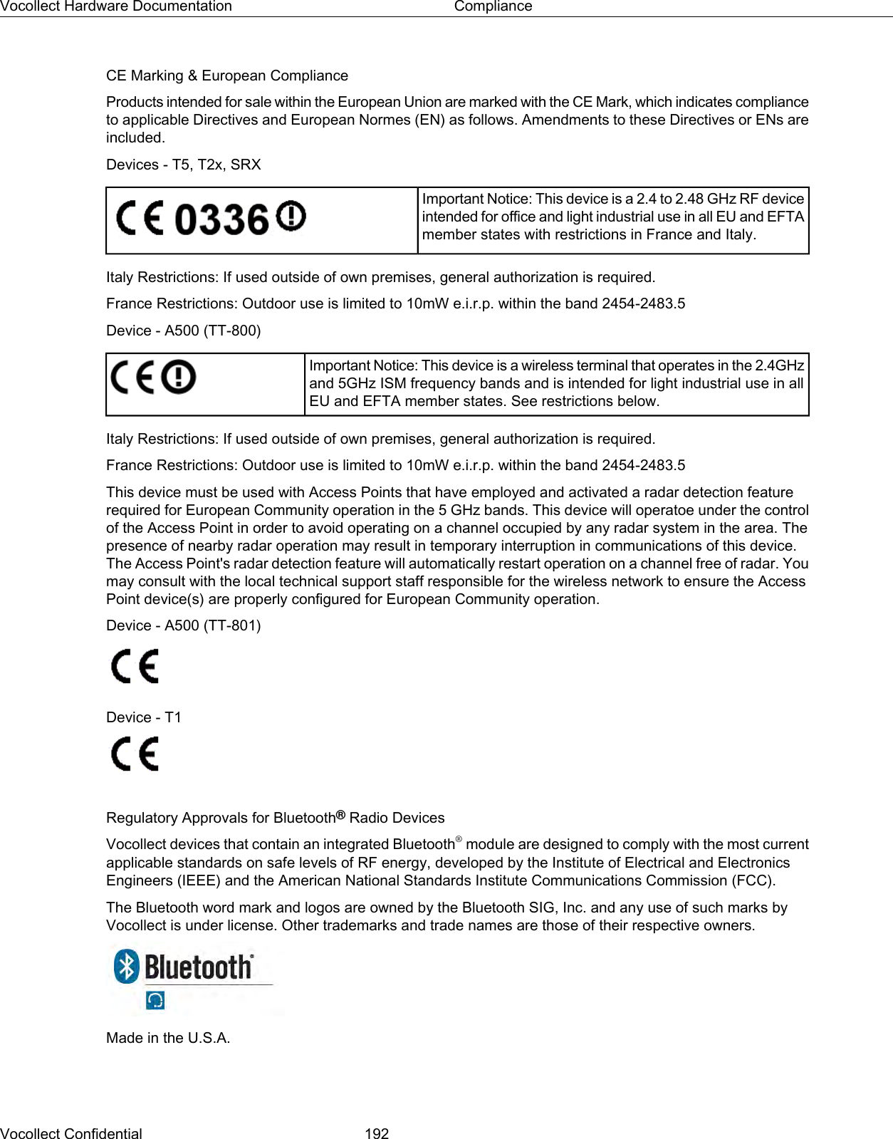 CE Marking &amp; European ComplianceProducts intended for sale within the European Union are marked with the CE Mark, which indicates complianceto applicable Directives and European Normes (EN) as follows. Amendments to these Directives or ENs areincluded.Devices - T5, T2x, SRXImportant Notice: This device is a 2.4 to 2.48 GHz RF deviceintended for office and light industrial use in all EU and EFTAmember states with restrictions in France and Italy.Italy Restrictions: If used outside of own premises, general authorization is required.France Restrictions: Outdoor use is limited to 10mW e.i.r.p. within the band 2454-2483.5Device - A500 (TT-800)Important Notice: This device is a wireless terminal that operates in the 2.4GHzand 5GHz ISM frequency bands and is intended for light industrial use in allEU and EFTA member states. See restrictions below.Italy Restrictions: If used outside of own premises, general authorization is required.France Restrictions: Outdoor use is limited to 10mW e.i.r.p. within the band 2454-2483.5This device must be used with Access Points that have employed and activated a radar detection featurerequired for European Community operation in the 5 GHz bands. This device will operatoe under the controlof the Access Point in order to avoid operating on a channel occupied by any radar system in the area. Thepresence of nearby radar operation may result in temporary interruption in communications of this device.The Access Point&apos;s radar detection feature will automatically restart operation on a channel free of radar. Youmay consult with the local technical support staff responsible for the wireless network to ensure the AccessPoint device(s) are properly configured for European Community operation.Device - A500 (TT-801)Device - T1Regulatory Approvals for Bluetooth®Radio DevicesVocollect devices that contain an integrated Bluetooth®module are designed to comply with the most currentapplicable standards on safe levels of RF energy, developed by the Institute of Electrical and ElectronicsEngineers (IEEE) and the American National Standards Institute Communications Commission (FCC).The Bluetooth word mark and logos are owned by the Bluetooth SIG, Inc. and any use of such marks byVocollect is under license. Other trademarks and trade names are those of their respective owners.Made in the U.S.A.Vocollect Confidential 192Vocollect Hardware Documentation Compliance