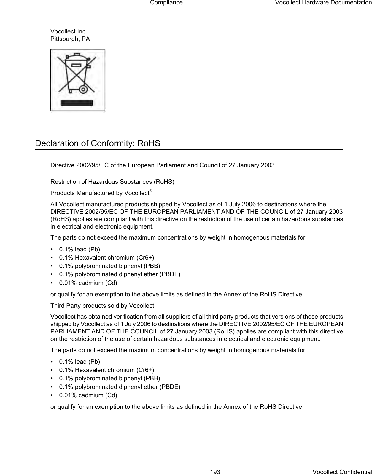 Vocollect Inc.Pittsburgh, PADeclaration of Conformity: RoHSDirective 2002/95/EC of the European Parliament and Council of 27 January 2003Restriction of Hazardous Substances (RoHS)Products Manufactured by Vocollect®All Vocollect manufactured products shipped by Vocollect as of 1 July 2006 to destinations where theDIRECTIVE 2002/95/EC OF THE EUROPEAN PARLIAMENT AND OF THE COUNCIL of 27 January 2003(RoHS) applies are compliant with this directive on the restriction of the use of certain hazardous substancesin electrical and electronic equipment.The parts do not exceed the maximum concentrations by weight in homogenous materials for:• 0.1% lead (Pb)• 0.1% Hexavalent chromium (Cr6+)• 0.1% polybrominated biphenyl (PBB)• 0.1% polybrominated diphenyl ether (PBDE)• 0.01% cadmium (Cd)or qualify for an exemption to the above limits as defined in the Annex of the RoHS Directive.Third Party products sold by VocollectVocollect has obtained verification from all suppliers of all third party products that versions of those productsshipped by Vocollect as of 1 July 2006 to destinations where the DIRECTIVE 2002/95/EC OF THE EUROPEANPARLIAMENT AND OF THE COUNCIL of 27 January 2003 (RoHS) applies are compliant with this directiveon the restriction of the use of certain hazardous substances in electrical and electronic equipment.The parts do not exceed the maximum concentrations by weight in homogenous materials for:• 0.1% lead (Pb)• 0.1% Hexavalent chromium (Cr6+)• 0.1% polybrominated biphenyl (PBB)• 0.1% polybrominated diphenyl ether (PBDE)• 0.01% cadmium (Cd)or qualify for an exemption to the above limits as defined in the Annex of the RoHS Directive.193 Vocollect ConfidentialCompliance Vocollect Hardware Documentation