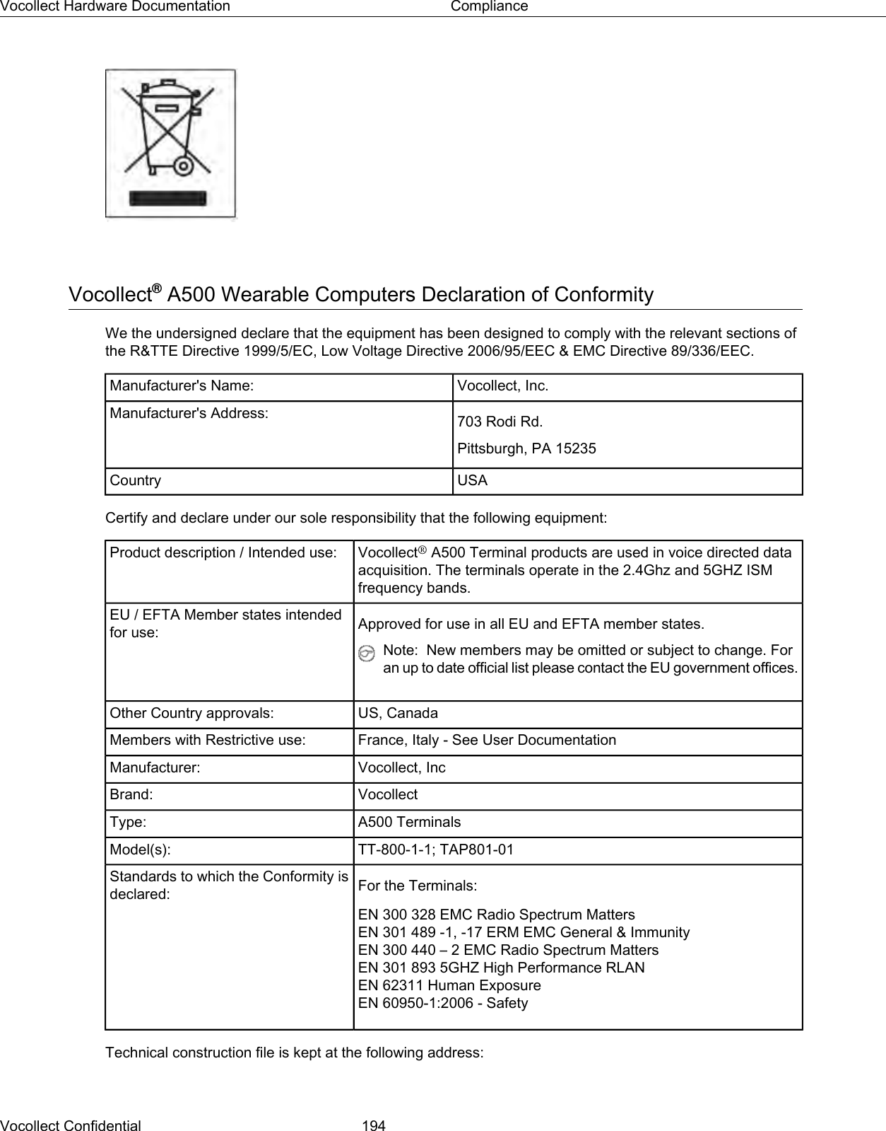 Vocollect®A500 Wearable Computers Declaration of ConformityWe the undersigned declare that the equipment has been designed to comply with the relevant sections ofthe R&amp;TTE Directive 1999/5/EC, Low Voltage Directive 2006/95/EEC &amp; EMC Directive 89/336/EEC.Vocollect, Inc.Manufacturer&apos;s Name:703 Rodi Rd.Manufacturer&apos;s Address:Pittsburgh, PA 15235USACountryCertify and declare under our sole responsibility that the following equipment:Vocollect®A500 Terminal products are used in voice directed dataacquisition. The terminals operate in the 2.4Ghz and 5GHZ ISMfrequency bands.Product description / Intended use:Approved for use in all EU and EFTA member states.EU / EFTA Member states intendedfor use:Note: New members may be omitted or subject to change. Foran up to date official list please contact the EU government offices.US, CanadaOther Country approvals:France, Italy - See User DocumentationMembers with Restrictive use:Vocollect, IncManufacturer:VocollectBrand:A500 TerminalsType:TT-800-1-1; TAP801-01Model(s):For the Terminals:Standards to which the Conformity isdeclared:EN 300 328 EMC Radio Spectrum MattersEN 301 489 -1, -17 ERM EMC General &amp; ImmunityEN 300 440 – 2 EMC Radio Spectrum MattersEN 301 893 5GHZ High Performance RLANEN 62311 Human ExposureEN 60950-1:2006 - SafetyTechnical construction file is kept at the following address:Vocollect Confidential 194Vocollect Hardware Documentation Compliance