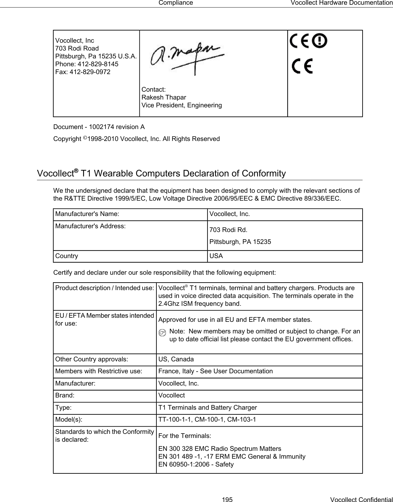 Contact:Rakesh ThaparVice President, EngineeringVocollect, Inc703 Rodi RoadPittsburgh, Pa 15235 U.S.A.Phone: 412-829-8145Fax: 412-829-0972Document - 1002174 revision ACopyright ©1998-2010 Vocollect, Inc. All Rights ReservedVocollect®T1 Wearable Computers Declaration of ConformityWe the undersigned declare that the equipment has been designed to comply with the relevant sections ofthe R&amp;TTE Directive 1999/5/EC, Low Voltage Directive 2006/95/EEC &amp; EMC Directive 89/336/EEC.Vocollect, Inc.Manufacturer&apos;s Name:703 Rodi Rd.Manufacturer&apos;s Address:Pittsburgh, PA 15235USACountryCertify and declare under our sole responsibility that the following equipment:Vocollect®T1 terminals, terminal and battery chargers. Products areused in voice directed data acquisition. The terminals operate in the2.4Ghz ISM frequency band.Product description / Intended use:Approved for use in all EU and EFTA member states.EU / EFTA Member states intendedfor use:Note: New members may be omitted or subject to change. For anup to date official list please contact the EU government offices.US, CanadaOther Country approvals:France, Italy - See User DocumentationMembers with Restrictive use:Vocollect, Inc.Manufacturer:VocollectBrand:T1 Terminals and Battery ChargerType:TT-100-1-1, CM-100-1, CM-103-1Model(s):For the Terminals:Standards to which the Conformityis declared:EN 300 328 EMC Radio Spectrum MattersEN 301 489 -1, -17 ERM EMC General &amp; ImmunityEN 60950-1:2006 - Safety195 Vocollect ConfidentialCompliance Vocollect Hardware Documentation