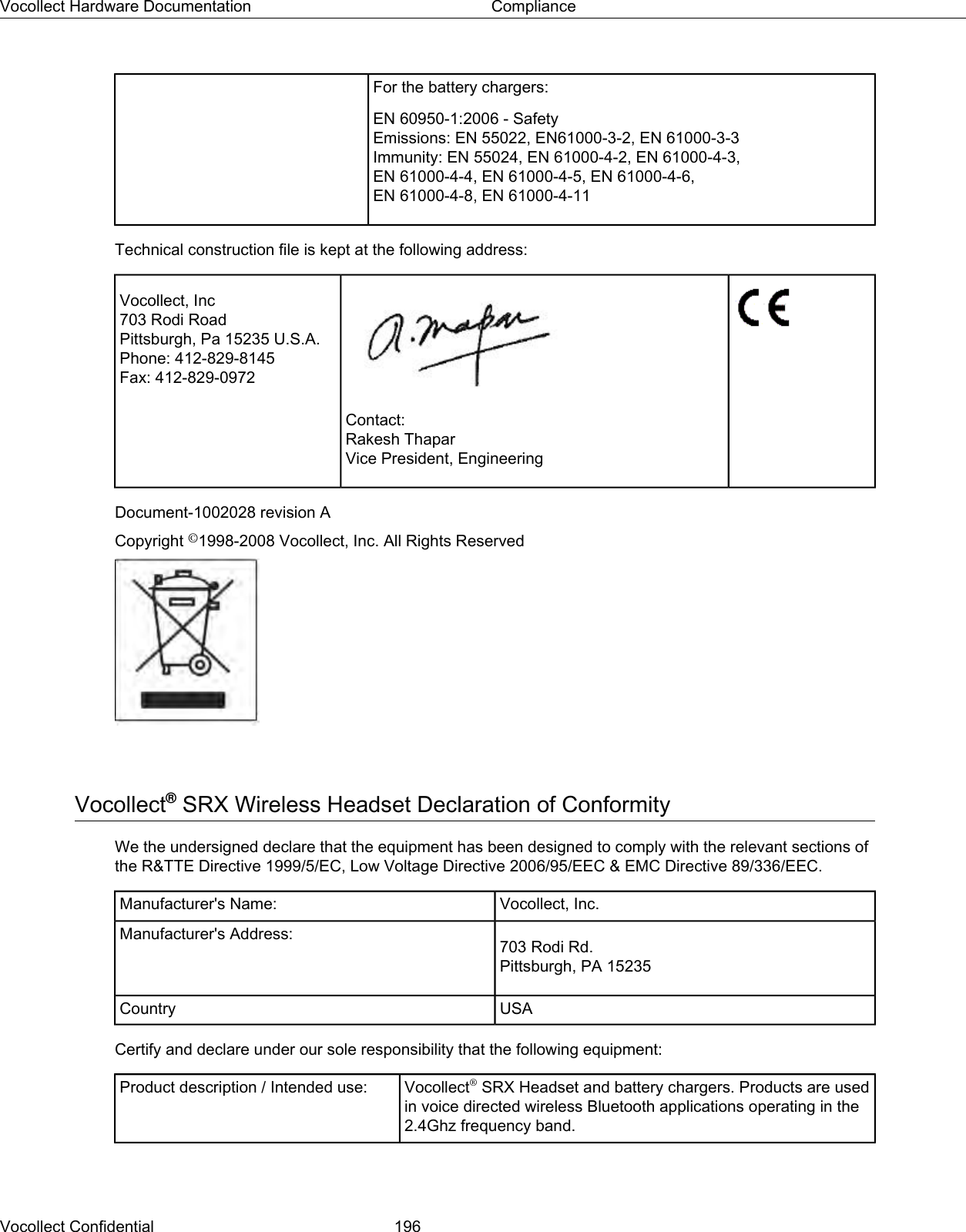 For the battery chargers:EN 60950-1:2006 - SafetyEmissions: EN 55022, EN61000-3-2, EN 61000-3-3Immunity: EN 55024, EN 61000-4-2, EN 61000-4-3,EN 61000-4-4, EN 61000-4-5, EN 61000-4-6,EN 61000-4-8, EN 61000-4-11Technical construction file is kept at the following address:Vocollect, Inc703 Rodi RoadPittsburgh, Pa 15235 U.S.A.Phone: 412-829-8145Fax: 412-829-0972Contact:Rakesh ThaparVice President, EngineeringDocument-1002028 revision ACopyright ©1998-2008 Vocollect, Inc. All Rights ReservedVocollect®SRX Wireless Headset Declaration of ConformityWe the undersigned declare that the equipment has been designed to comply with the relevant sections ofthe R&amp;TTE Directive 1999/5/EC, Low Voltage Directive 2006/95/EEC &amp; EMC Directive 89/336/EEC.Vocollect, Inc.Manufacturer&apos;s Name:703 Rodi Rd.Pittsburgh, PA 15235Manufacturer&apos;s Address:USACountryCertify and declare under our sole responsibility that the following equipment:Vocollect®SRX Headset and battery chargers. Products are usedin voice directed wireless Bluetooth applications operating in the2.4Ghz frequency band.Product description / Intended use:Vocollect Confidential 196Vocollect Hardware Documentation Compliance