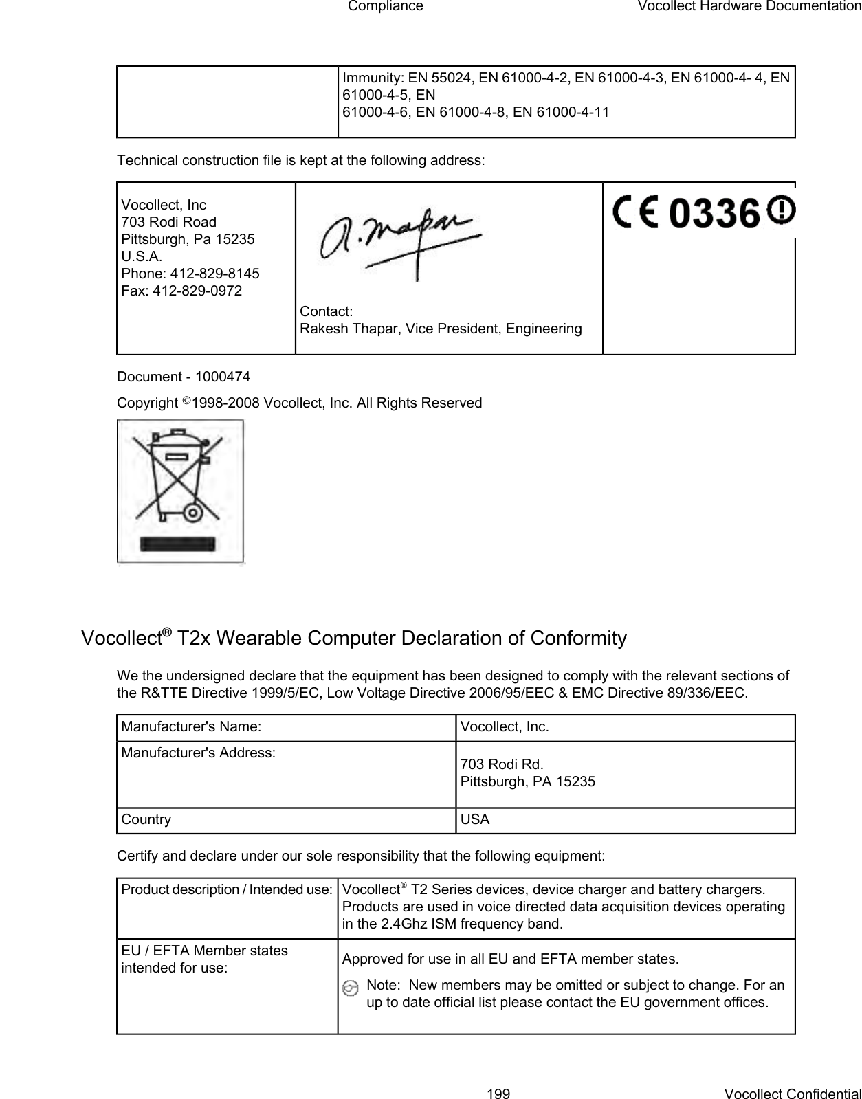Immunity: EN 55024, EN 61000-4-2, EN 61000-4-3, EN 61000-4- 4, EN61000-4-5, EN61000-4-6, EN 61000-4-8, EN 61000-4-11Technical construction file is kept at the following address:Vocollect, Inc703 Rodi RoadPittsburgh, Pa 15235U.S.A.Phone: 412-829-8145Fax: 412-829-0972Contact:Rakesh Thapar, Vice President, EngineeringDocument - 1000474Copyright ©1998-2008 Vocollect, Inc. All Rights ReservedVocollect®T2x Wearable Computer Declaration of ConformityWe the undersigned declare that the equipment has been designed to comply with the relevant sections ofthe R&amp;TTE Directive 1999/5/EC, Low Voltage Directive 2006/95/EEC &amp; EMC Directive 89/336/EEC.Vocollect, Inc.Manufacturer&apos;s Name:703 Rodi Rd.Pittsburgh, PA 15235Manufacturer&apos;s Address:USACountryCertify and declare under our sole responsibility that the following equipment:Vocollect®T2 Series devices, device charger and battery chargers.Products are used in voice directed data acquisition devices operatingin the 2.4Ghz ISM frequency band.Product description / Intended use:Approved for use in all EU and EFTA member states.EU / EFTA Member statesintended for use:Note: New members may be omitted or subject to change. For anup to date official list please contact the EU government offices.199 Vocollect ConfidentialCompliance Vocollect Hardware Documentation