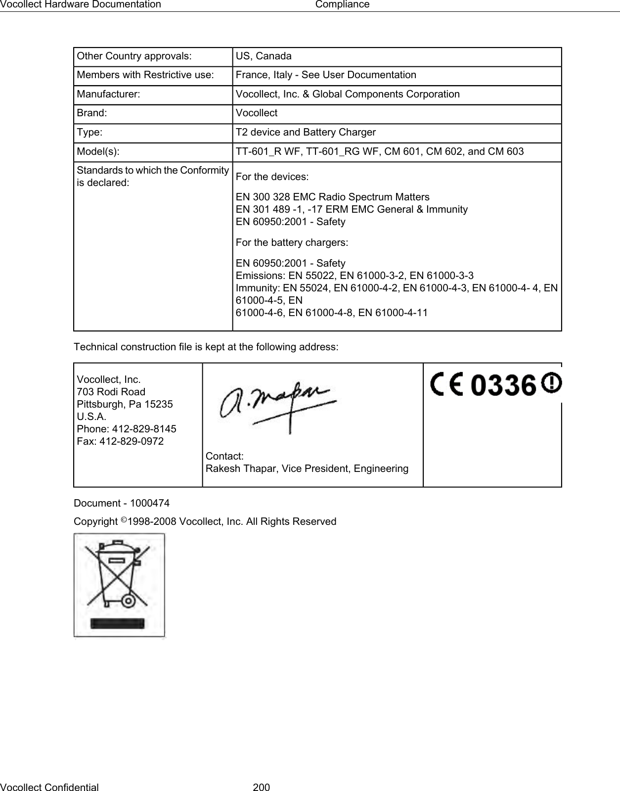 US, CanadaOther Country approvals:France, Italy - See User DocumentationMembers with Restrictive use:Vocollect, Inc. &amp; Global Components CorporationManufacturer:VocollectBrand:T2 device and Battery ChargerType:TT-601_R WF, TT-601_RG WF, CM 601, CM 602, and CM 603Model(s):For the devices:Standards to which the Conformityis declared:EN 300 328 EMC Radio Spectrum MattersEN 301 489 -1, -17 ERM EMC General &amp; ImmunityEN 60950:2001 - SafetyFor the battery chargers:EN 60950:2001 - SafetyEmissions: EN 55022, EN 61000-3-2, EN 61000-3-3Immunity: EN 55024, EN 61000-4-2, EN 61000-4-3, EN 61000-4- 4, EN61000-4-5, EN61000-4-6, EN 61000-4-8, EN 61000-4-11Technical construction file is kept at the following address:Vocollect, Inc.703 Rodi RoadPittsburgh, Pa 15235U.S.A.Phone: 412-829-8145Fax: 412-829-0972Contact:Rakesh Thapar, Vice President, EngineeringDocument - 1000474Copyright ©1998-2008 Vocollect, Inc. All Rights ReservedVocollect Confidential 200Vocollect Hardware Documentation Compliance