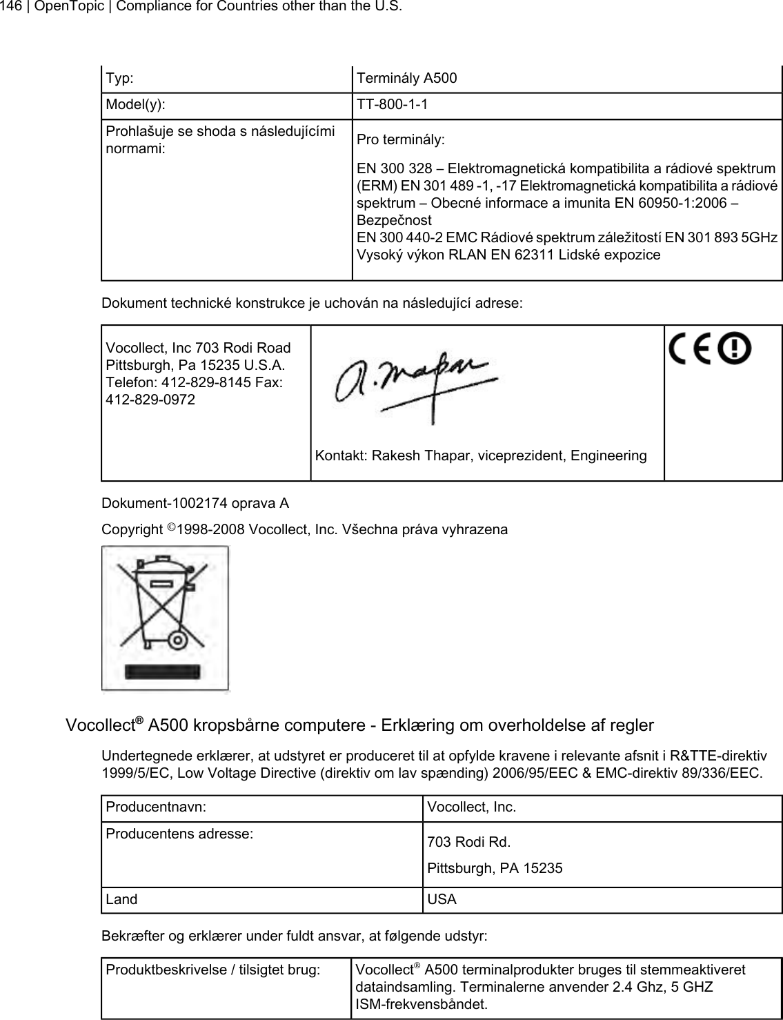 Terminály A500Typ:TT-800-1-1Model(y):Pro terminály:Prohlašuje se shoda s následujícíminormami:EN 300 328 – Elektromagnetická kompatibilita a rádiové spektrum(ERM) EN 301 489 -1, -17 Elektromagnetická kompatibilita a rádiovéspektrum – Obecné informace a imunita EN 60950-1:2006 –BezpečnostEN 300 440-2 EMC Rádiové spektrum záležitostí EN 301 893 5GHzVysoký výkon RLAN EN 62311 Lidské expoziceDokument technické konstrukce je uchován na následující adrese:Vocollect, Inc 703 Rodi RoadPittsburgh, Pa 15235 U.S.A.Telefon: 412-829-8145 Fax:412-829-0972Kontakt: Rakesh Thapar, viceprezident, EngineeringDokument-1002174 oprava ACopyright ©1998-2008 Vocollect, Inc. Všechna práva vyhrazenaVocollect®A500 kropsbårne computere - Erklæring om overholdelse af reglerUndertegnede erklærer, at udstyret er produceret til at opfylde kravene i relevante afsnit i R&amp;TTE-direktiv1999/5/EC, Low Voltage Directive (direktiv om lav spænding) 2006/95/EEC &amp; EMC-direktiv 89/336/EEC.Vocollect, Inc.Producentnavn:703 Rodi Rd.Producentens adresse:Pittsburgh, PA 15235USALandBekræfter og erklærer under fuldt ansvar, at følgende udstyr:Vocollect®A500 terminalprodukter bruges til stemmeaktiveretdataindsamling. Terminalerne anvender 2.4 Ghz, 5 GHZISM-frekvensbåndet.Produktbeskrivelse / tilsigtet brug:146 | OpenTopic | Compliance for Countries other than the U.S.