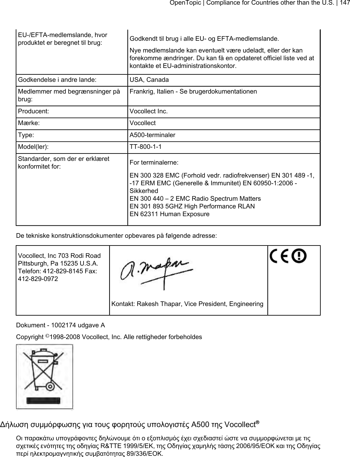 Godkendt til brug i alle EU- og EFTA-medlemslande.EU-/EFTA-medlemslande, hvorproduktet er beregnet til brug:Nye medlemslande kan eventuelt være udeladt, eller der kanforekomme ændringer. Du kan få en opdateret officiel liste ved atkontakte et EU-administrationskontor.USA, CanadaGodkendelse i andre lande:Frankrig, Italien - Se brugerdokumentationenMedlemmer med begrænsninger påbrug:Vocollect Inc.Producent:VocollectMærke:A500-terminalerType:TT-800-1-1Model(ler):For terminalerne:Standarder, som der er erklæretkonformitet for:EN 300 328 EMC (Forhold vedr. radiofrekvenser) EN 301 489 -1,-17 ERM EMC (Generelle &amp; Immunitet) EN 60950-1:2006 -SikkerhedEN 300 440 – 2 EMC Radio Spectrum MattersEN 301 893 5GHZ High Performance RLANEN 62311 Human ExposureDe tekniske konstruktionsdokumenter opbevares på følgende adresse:Vocollect, Inc 703 Rodi RoadPittsburgh, Pa 15235 U.S.A.Telefon: 412-829-8145 Fax:412-829-0972Kontakt: Rakesh Thapar, Vice President, EngineeringDokument - 1002174 udgave ACopyright ©1998-2008 Vocollect, Inc. Alle rettigheder forbeholdesΔήλωση συμμόρφωσης για τους φορητούς υπολογιστές Α500 της Vocollect®Οι παρακάτω υπογράφοντες δηλώνουμε ότι ο εξοπλισμός έχει σχεδιαστεί ώστε να συμμορφώνεται με τιςσχετικές ενότητες της οδηγίας R&amp;TTE 1999/5/ΕΚ, της Οδηγίας χαμηλής τάσης 2006/95/ΕΟΚ και της Οδηγίαςπερί ηλεκτρομαγνητικής συμβατότητας 89/336/ΕΟΚ.OpenTopic | Compliance for Countries other than the U.S. | 147