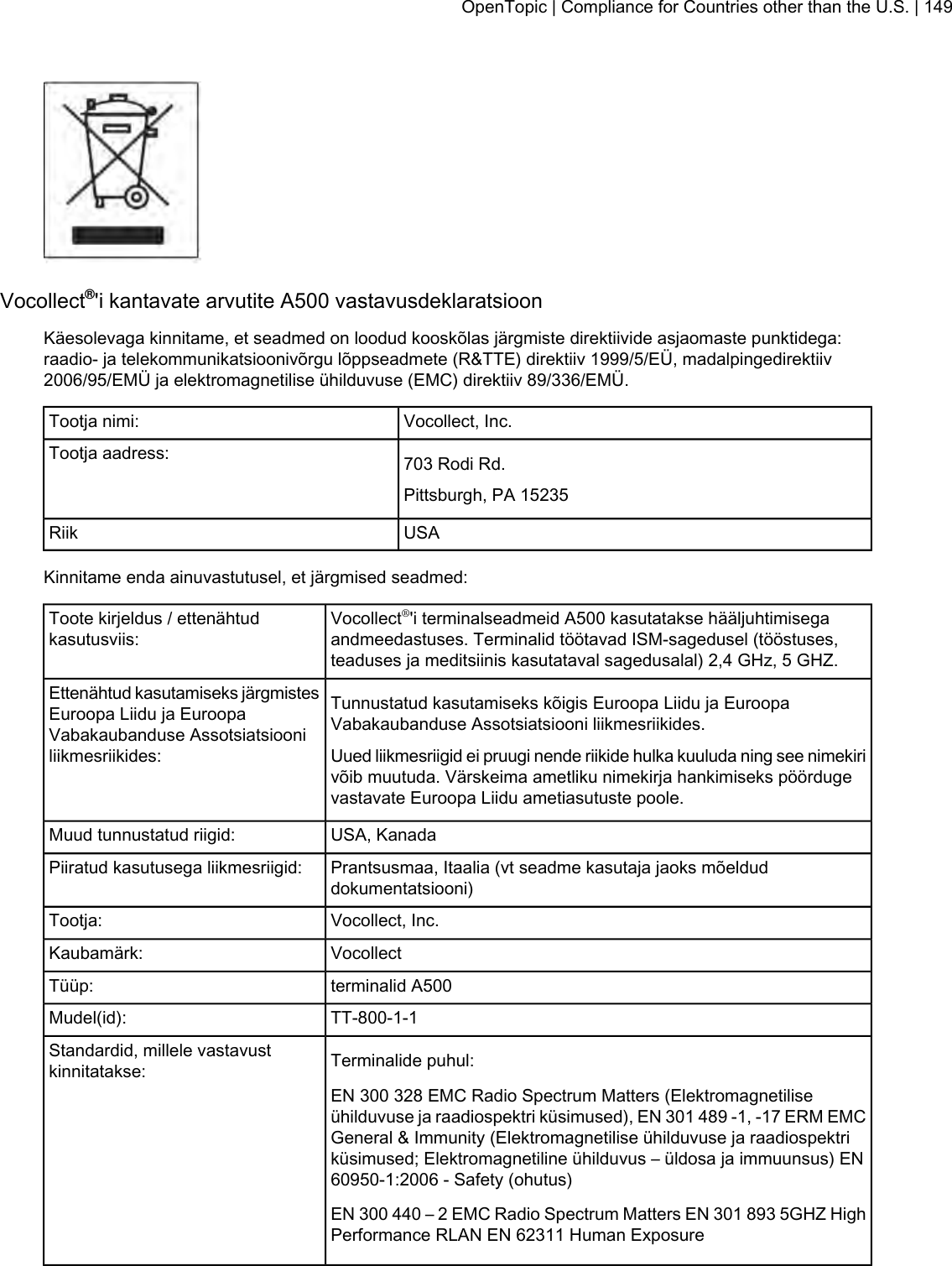Vocollect®&apos;i kantavate arvutite A500 vastavusdeklaratsioonKäesolevaga kinnitame, et seadmed on loodud kooskõlas järgmiste direktiivide asjaomaste punktidega:raadio- ja telekommunikatsioonivõrgu lõppseadmete (R&amp;TTE) direktiiv 1999/5/EÜ, madalpingedirektiiv2006/95/EMÜ ja elektromagnetilise ühilduvuse (EMC) direktiiv 89/336/EMÜ.Vocollect, Inc.Tootja nimi:703 Rodi Rd.Tootja aadress:Pittsburgh, PA 15235USARiikKinnitame enda ainuvastutusel, et järgmised seadmed:Vocollect®&apos;i terminalseadmeid A500 kasutatakse hääljuhtimisegaandmeedastuses. Terminalid töötavad ISM-sagedusel (tööstuses,teaduses ja meditsiinis kasutataval sagedusalal) 2,4 GHz, 5 GHZ.Toote kirjeldus / ettenähtudkasutusviis:Tunnustatud kasutamiseks kõigis Euroopa Liidu ja EuroopaVabakaubanduse Assotsiatsiooni liikmesriikides.Ettenähtud kasutamiseks järgmistesEuroopa Liidu ja EuroopaVabakaubanduse Assotsiatsiooniliikmesriikides: Uued liikmesriigid ei pruugi nende riikide hulka kuuluda ning see nimekirivõib muutuda. Värskeima ametliku nimekirja hankimiseks pöördugevastavate Euroopa Liidu ametiasutuste poole.USA, KanadaMuud tunnustatud riigid:Prantsusmaa, Itaalia (vt seadme kasutaja jaoks mõelduddokumentatsiooni)Piiratud kasutusega liikmesriigid:Vocollect, Inc.Tootja:VocollectKaubamärk:terminalid A500Tüüp:TT-800-1-1Mudel(id):Terminalide puhul:Standardid, millele vastavustkinnitatakse:EN 300 328 EMC Radio Spectrum Matters (Elektromagnetiliseühilduvuse ja raadiospektri küsimused), EN 301 489 -1, -17 ERM EMCGeneral &amp; Immunity (Elektromagnetilise ühilduvuse ja raadiospektriküsimused; Elektromagnetiline ühilduvus – üldosa ja immuunsus) EN60950-1:2006 - Safety (ohutus)EN 300 440 – 2 EMC Radio Spectrum Matters EN 301 893 5GHZ HighPerformance RLAN EN 62311 Human ExposureOpenTopic | Compliance for Countries other than the U.S. | 149