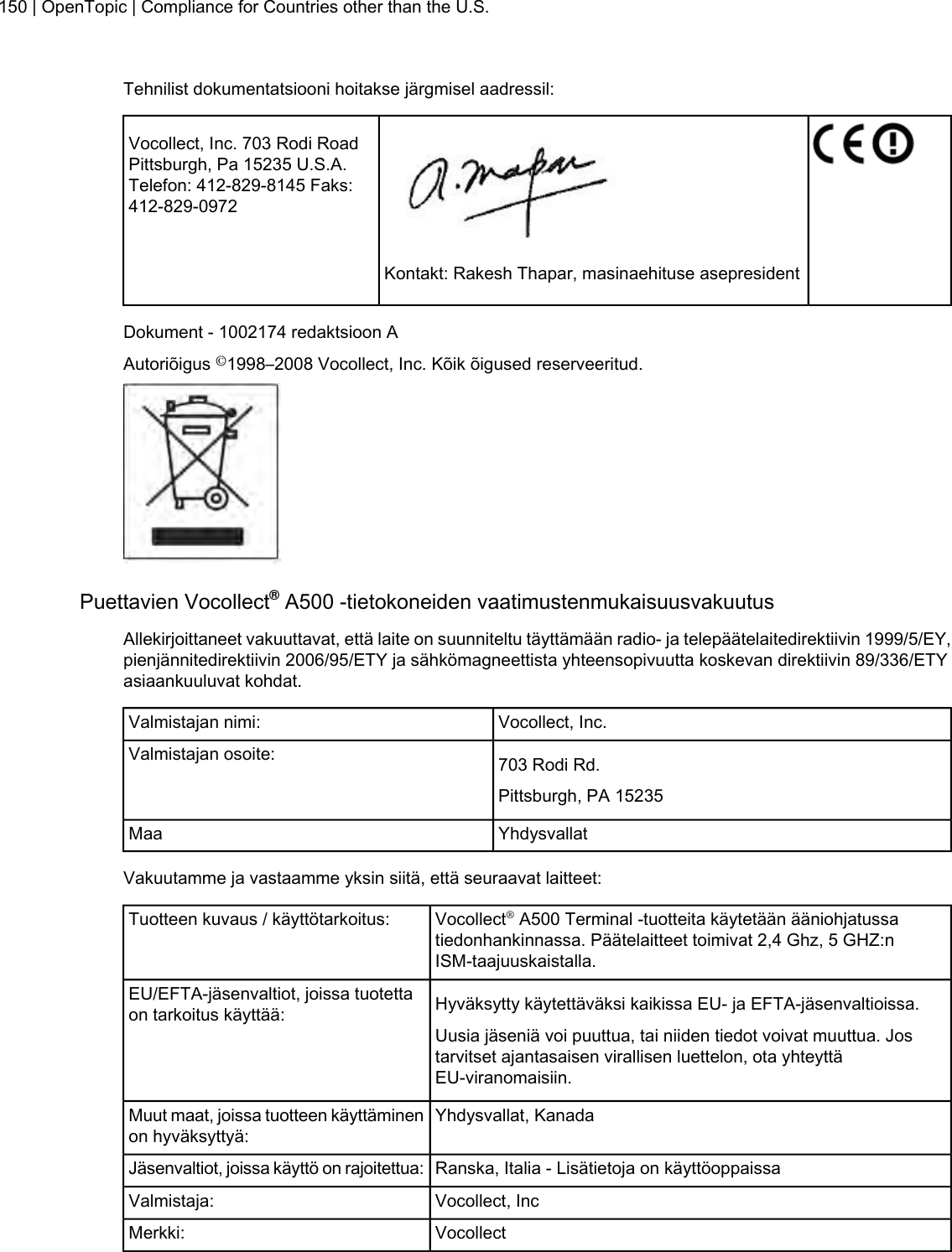 Tehnilist dokumentatsiooni hoitakse järgmisel aadressil:Vocollect, Inc. 703 Rodi RoadPittsburgh, Pa 15235 U.S.A.Telefon: 412-829-8145 Faks:412-829-0972Kontakt: Rakesh Thapar, masinaehituse asepresidentDokument - 1002174 redaktsioon AAutoriõigus ©1998–2008 Vocollect, Inc. Kõik õigused reserveeritud.Puettavien Vocollect®A500 -tietokoneiden vaatimustenmukaisuusvakuutusAllekirjoittaneet vakuuttavat, että laite on suunniteltu täyttämään radio- ja telepäätelaitedirektiivin 1999/5/EY,pienjännitedirektiivin 2006/95/ETY ja sähkömagneettista yhteensopivuutta koskevan direktiivin 89/336/ETYasiaankuuluvat kohdat.Vocollect, Inc.Valmistajan nimi:703 Rodi Rd.Valmistajan osoite:Pittsburgh, PA 15235YhdysvallatMaaVakuutamme ja vastaamme yksin siitä, että seuraavat laitteet:Vocollect®A500 Terminal -tuotteita käytetään ääniohjatussatiedonhankinnassa. Päätelaitteet toimivat 2,4 Ghz, 5 GHZ:nISM-taajuuskaistalla.Tuotteen kuvaus / käyttötarkoitus:Hyväksytty käytettäväksi kaikissa EU- ja EFTA-jäsenvaltioissa.EU/EFTA-jäsenvaltiot, joissa tuotettaon tarkoitus käyttää:Uusia jäseniä voi puuttua, tai niiden tiedot voivat muuttua. Jostarvitset ajantasaisen virallisen luettelon, ota yhteyttäEU-viranomaisiin.Yhdysvallat, KanadaMuut maat, joissa tuotteen käyttäminenon hyväksyttyä:Ranska, Italia - Lisätietoja on käyttöoppaissaJäsenvaltiot, joissa käyttö on rajoitettua:Vocollect, IncValmistaja:VocollectMerkki:150 | OpenTopic | Compliance for Countries other than the U.S.