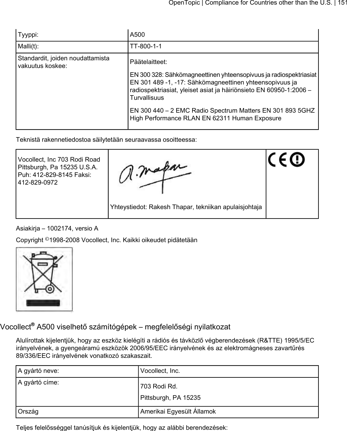 A500Tyyppi:TT-800-1-1Malli(t):Päätelaitteet:Standardit, joiden noudattamistavakuutus koskee:EN 300 328: Sähkömagneettinen yhteensopivuus ja radiospektriasiatEN 301 489 -1, -17: Sähkömagneettinen yhteensopivuus jaradiospektriasiat, yleiset asiat ja häiriönsieto EN 60950-1:2006 –TurvallisuusEN 300 440 – 2 EMC Radio Spectrum Matters EN 301 893 5GHZHigh Performance RLAN EN 62311 Human ExposureTeknistä rakennetiedostoa säilytetään seuraavassa osoitteessa:Vocollect, Inc 703 Rodi RoadPittsburgh, Pa 15235 U.S.A.Puh: 412-829-8145 Faksi:412-829-0972Yhteystiedot: Rakesh Thapar, tekniikan apulaisjohtajaAsiakirja – 1002174, versio ACopyright ©1998-2008 Vocollect, Inc. Kaikki oikeudet pidätetäänVocollect®A500 viselhető számítógépek – megfelelőségi nyilatkozatAlulírottak kijelentjük, hogy az eszköz kielégíti a rádiós és távközlő végberendezések (R&amp;TTE) 1995/5/ECirányelvének, a gyengeáramú eszközök 2006/95/EEC irányelvének és az elektromágneses zavartűrés89/336/EEC irányelvének vonatkozó szakaszait.Vocollect, Inc.A gyártó neve:703 Rodi Rd.A gyártó címe:Pittsburgh, PA 15235Amerikai Egyesült ÁllamokOrszágTeljes felelősséggel tanúsítjuk és kijelentjük, hogy az alábbi berendezések:OpenTopic | Compliance for Countries other than the U.S. | 151