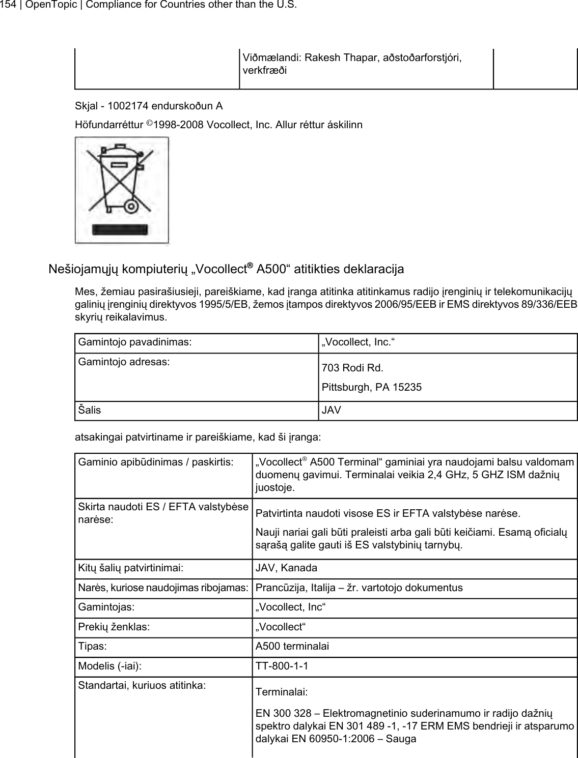 Viðmælandi: Rakesh Thapar, aðstoðarforstjóri,verkfræðiSkjal - 1002174 endurskoðun AHöfundarréttur ©1998-2008 Vocollect, Inc. Allur réttur áskilinnNešiojamųjų kompiuterių „Vocollect®A500“ atitikties deklaracijaMes, žemiau pasirašiusieji, pareiškiame, kad įranga atitinka atitinkamus radijo įrenginių ir telekomunikacijųgalinių įrenginių direktyvos 1995/5/EB, žemos įtampos direktyvos 2006/95/EEB ir EMS direktyvos 89/336/EEBskyrių reikalavimus.„Vocollect, Inc.“Gamintojo pavadinimas:703 Rodi Rd.Gamintojo adresas:Pittsburgh, PA 15235JAVŠalisatsakingai patvirtiname ir pareiškiame, kad ši įranga:„Vocollect®A500 Terminal“ gaminiai yra naudojami balsu valdomamduomenų gavimui. Terminalai veikia 2,4 GHz, 5 GHZ ISM dažniųjuostoje.Gaminio apibūdinimas / paskirtis:Patvirtinta naudoti visose ES ir EFTA valstybėse narėse.Skirta naudoti ES / EFTA valstybėsenarėse:Nauji nariai gali būti praleisti arba gali būti keičiami. Esamą oficialųsąrašą galite gauti iš ES valstybinių tarnybų.JAV, KanadaKitų šalių patvirtinimai:Prancūzija, Italija – žr. vartotojo dokumentusNarės, kuriose naudojimas ribojamas:„Vocollect, Inc“Gamintojas:„Vocollect“Prekių ženklas:A500 terminalaiTipas:TT-800-1-1Modelis (-iai):Terminalai:Standartai, kuriuos atitinka:EN 300 328 – Elektromagnetinio suderinamumo ir radijo dažniųspektro dalykai EN 301 489 -1, -17 ERM EMS bendrieji ir atsparumodalykai EN 60950-1:2006 – Sauga154 | OpenTopic | Compliance for Countries other than the U.S.