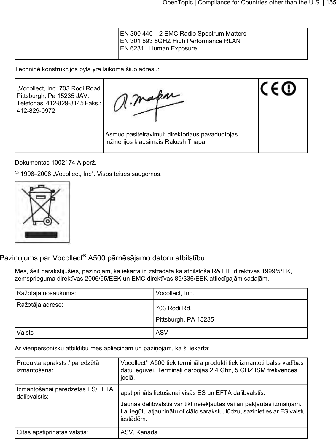 EN 300 440 – 2 EMC Radio Spectrum MattersEN 301 893 5GHZ High Performance RLANEN 62311 Human ExposureTechninė konstrukcijos byla yra laikoma šiuo adresu:„Vocollect, Inc“ 703 Rodi RoadPittsburgh, Pa 15235 JAV.Telefonas: 412-829-8145 Faks.:412-829-0972Asmuo pasiteiravimui: direktoriaus pavaduotojasinžinerijos klausimais Rakesh ThaparDokumentas 1002174 A perž.©1998–2008 „Vocollect, Inc“. Visos teisės saugomos.Paziņojums par Vocollect®A500 pārnēsājamo datoru atbilstībuMēs, šeit parakstījušies, paziņojam, ka iekārta ir izstrādāta kā atbilstoša R&amp;TTE direktīvas 1999/5/EK,zemsprieguma direktīvas 2006/95/EEK un EMC direktīvas 89/336/EEK attiecīgajām sadaļām.Vocollect, Inc.Ražotāja nosaukums:703 Rodi Rd.Ražotāja adrese:Pittsburgh, PA 15235ASVValstsAr vienpersonisku atbildību mēs apliecinām un paziņojam, ka šī iekārta:Vocollect®A500 tiek termināļa produkti tiek izmantoti balss vadībasdatu ieguvei. Termināļi darbojas 2,4 Ghz, 5 GHZ ISM frekvencesjoslā.Produkta apraksts / paredzētāizmantošana:apstiprināts lietošanai visās ES un EFTA dalībvalstīs.Izmantošanai paredzētās ES/EFTAdalībvalstis:Jaunas dalībvalstis var tikt neiekļautas vai arī pakļautas izmaiņām.Lai iegūtu atjauninātu oficiālo sarakstu, lūdzu, sazinieties ar ES valstuiestādēm.ASV, KanādaCitas apstiprinātās valstis:OpenTopic | Compliance for Countries other than the U.S. | 155