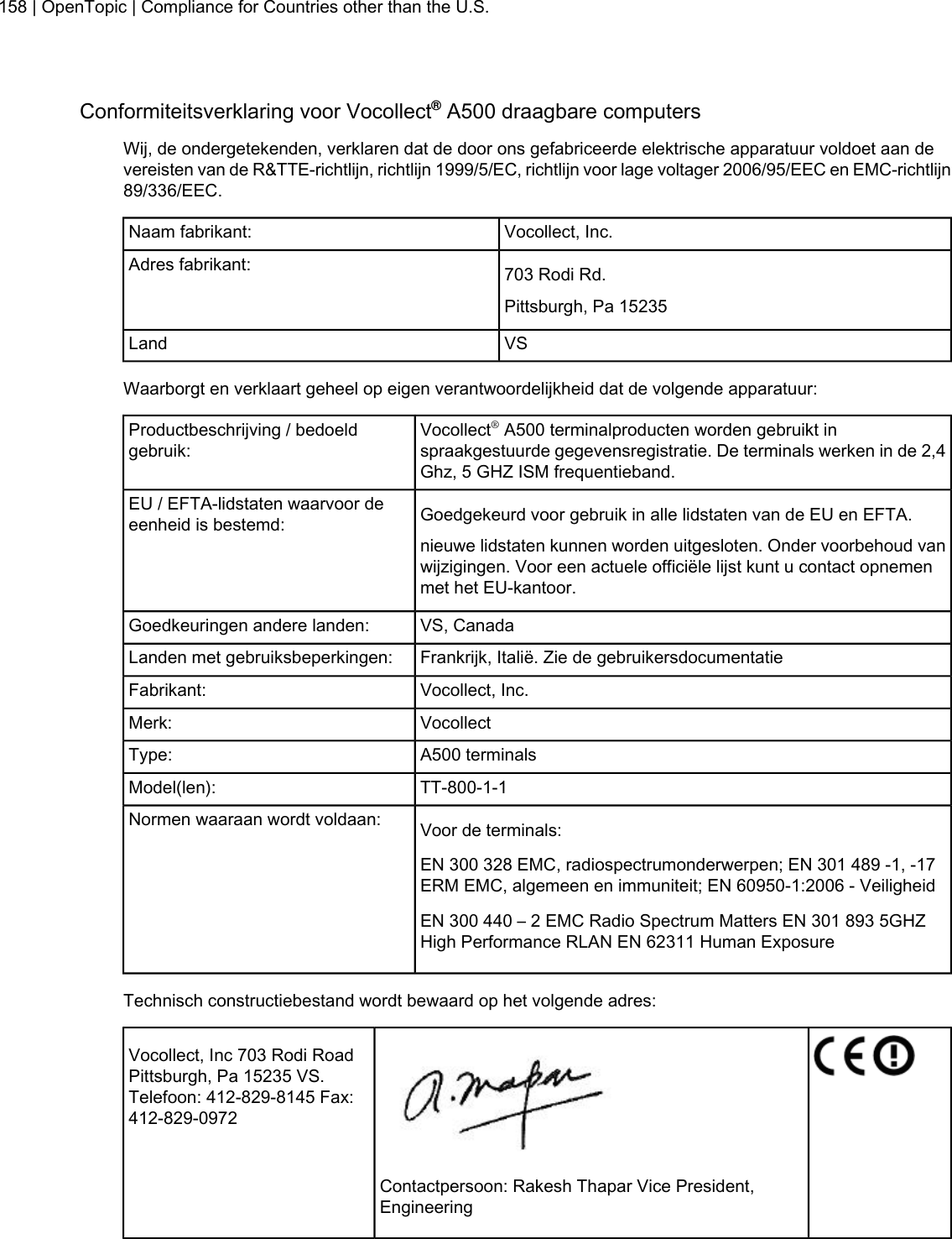 Conformiteitsverklaring voor Vocollect®A500 draagbare computersWij, de ondergetekenden, verklaren dat de door ons gefabriceerde elektrische apparatuur voldoet aan devereisten van de R&amp;TTE-richtlijn, richtlijn 1999/5/EC, richtlijn voor lage voltager 2006/95/EEC en EMC-richtlijn89/336/EEC.Vocollect, Inc.Naam fabrikant:703 Rodi Rd.Adres fabrikant:Pittsburgh, Pa 15235VSLandWaarborgt en verklaart geheel op eigen verantwoordelijkheid dat de volgende apparatuur:Vocollect®A500 terminalproducten worden gebruikt inspraakgestuurde gegevensregistratie. De terminals werken in de 2,4Ghz, 5 GHZ ISM frequentieband.Productbeschrijving / bedoeldgebruik:Goedgekeurd voor gebruik in alle lidstaten van de EU en EFTA.EU / EFTA-lidstaten waarvoor deeenheid is bestemd:nieuwe lidstaten kunnen worden uitgesloten. Onder voorbehoud vanwijzigingen. Voor een actuele officiële lijst kunt u contact opnemenmet het EU-kantoor.VS, CanadaGoedkeuringen andere landen:Frankrijk, Italië. Zie de gebruikersdocumentatieLanden met gebruiksbeperkingen:Vocollect, Inc.Fabrikant:VocollectMerk:A500 terminalsType:TT-800-1-1Model(len):Voor de terminals:Normen waaraan wordt voldaan:EN 300 328 EMC, radiospectrumonderwerpen; EN 301 489 -1, -17ERM EMC, algemeen en immuniteit; EN 60950-1:2006 - VeiligheidEN 300 440 – 2 EMC Radio Spectrum Matters EN 301 893 5GHZHigh Performance RLAN EN 62311 Human ExposureTechnisch constructiebestand wordt bewaard op het volgende adres:Vocollect, Inc 703 Rodi RoadPittsburgh, Pa 15235 VS.Telefoon: 412-829-8145 Fax:412-829-0972Contactpersoon: Rakesh Thapar Vice President,Engineering158 | OpenTopic | Compliance for Countries other than the U.S.