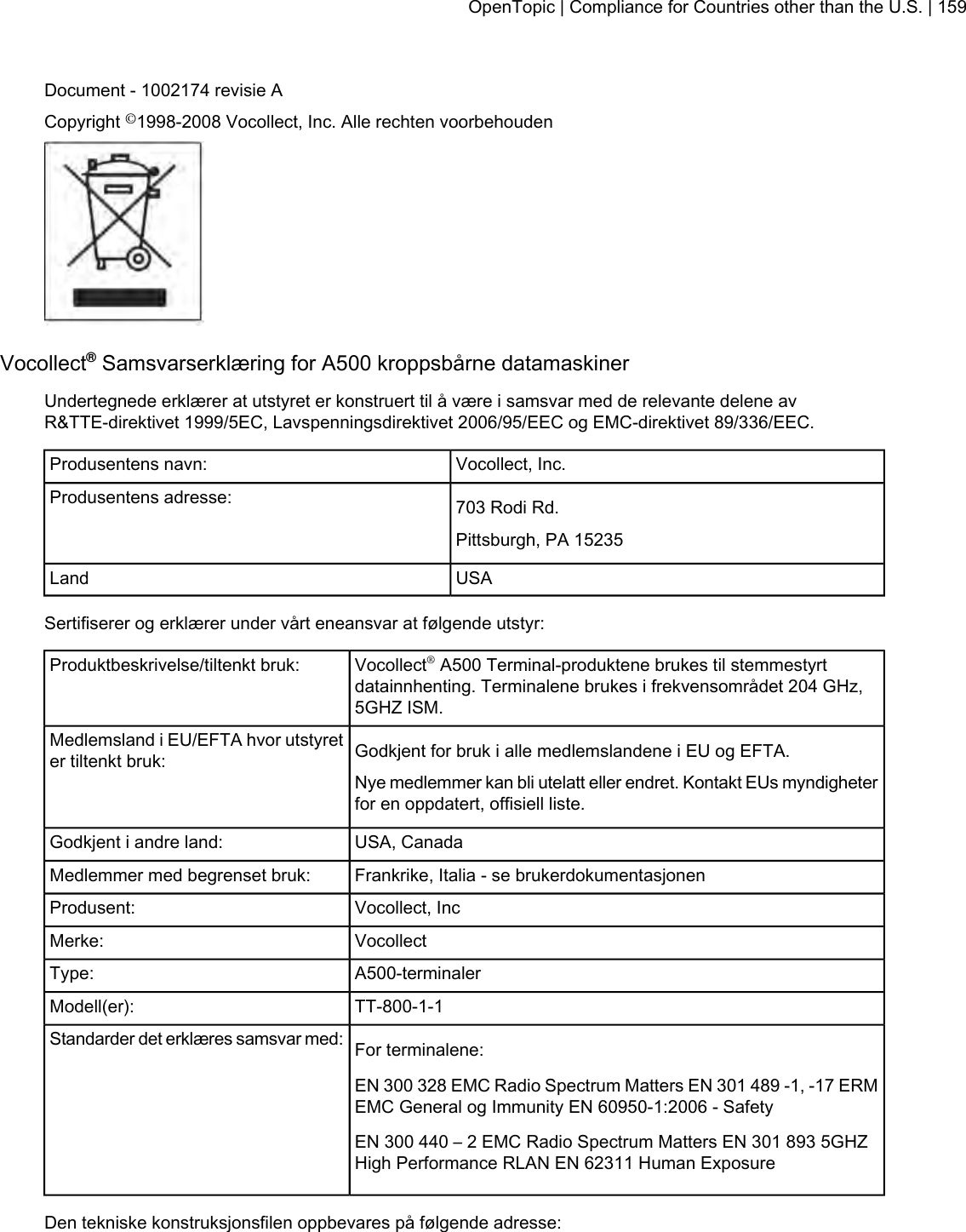 Document - 1002174 revisie ACopyright ©1998-2008 Vocollect, Inc. Alle rechten voorbehoudenVocollect®Samsvarserklæring for A500 kroppsbårne datamaskinerUndertegnede erklærer at utstyret er konstruert til å være i samsvar med de relevante delene avR&amp;TTE-direktivet 1999/5EC, Lavspenningsdirektivet 2006/95/EEC og EMC-direktivet 89/336/EEC.Vocollect, Inc.Produsentens navn:703 Rodi Rd.Produsentens adresse:Pittsburgh, PA 15235USALandSertifiserer og erklærer under vårt eneansvar at følgende utstyr:Vocollect®A500 Terminal-produktene brukes til stemmestyrtdatainnhenting. Terminalene brukes i frekvensområdet 204 GHz,5GHZ ISM.Produktbeskrivelse/tiltenkt bruk:Godkjent for bruk i alle medlemslandene i EU og EFTA.Medlemsland i EU/EFTA hvor utstyreter tiltenkt bruk:Nye medlemmer kan bli utelatt eller endret. Kontakt EUs myndigheterfor en oppdatert, offisiell liste.USA, CanadaGodkjent i andre land:Frankrike, Italia - se brukerdokumentasjonenMedlemmer med begrenset bruk:Vocollect, IncProdusent:VocollectMerke:A500-terminalerType:TT-800-1-1Modell(er):For terminalene:Standarder det erklæres samsvar med:EN 300 328 EMC Radio Spectrum Matters EN 301 489 -1, -17 ERMEMC General og Immunity EN 60950-1:2006 - SafetyEN 300 440 – 2 EMC Radio Spectrum Matters EN 301 893 5GHZHigh Performance RLAN EN 62311 Human ExposureDen tekniske konstruksjonsfilen oppbevares på følgende adresse:OpenTopic | Compliance for Countries other than the U.S. | 159