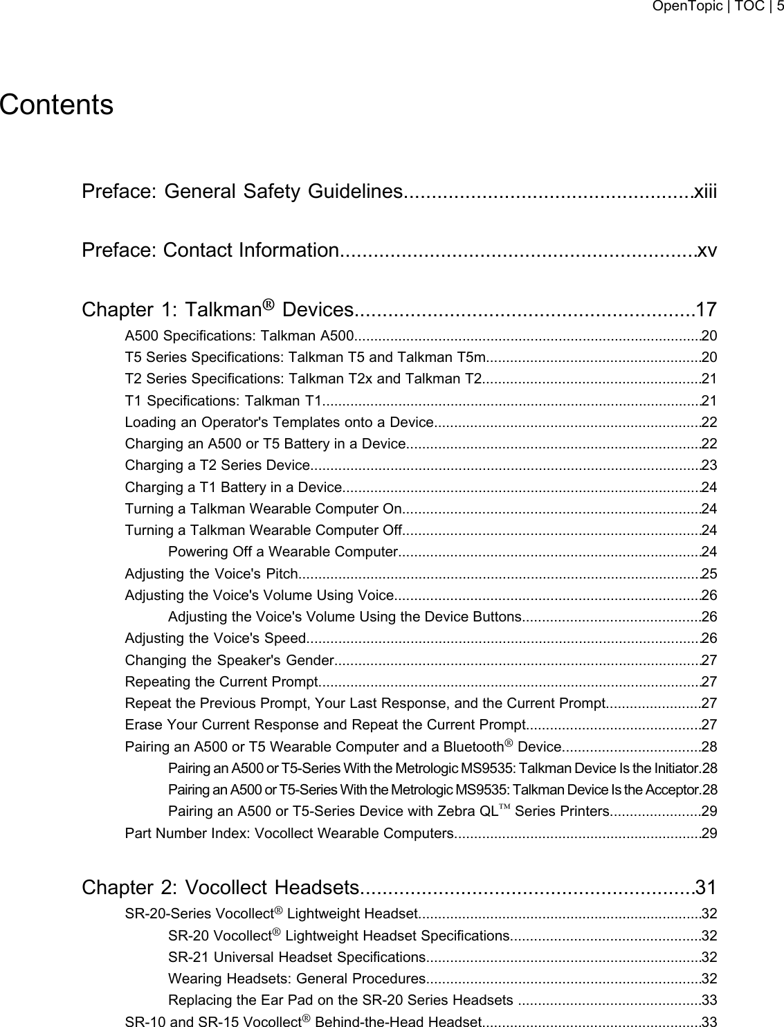 ContentsPreface: General Safety Guidelines....................................................xiiiPreface: Contact Information................................................................xvChapter 1: Talkman®Devices.............................................................17A500 Specifications: Talkman A500.......................................................................................20T5 Series Specifications: Talkman T5 and Talkman T5m......................................................20T2 Series Specifications: Talkman T2x and Talkman T2.......................................................21T1 Specifications: Talkman T1...............................................................................................21Loading an Operator&apos;s Templates onto a Device...................................................................22Charging an A500 or T5 Battery in a Device..........................................................................22Charging a T2 Series Device..................................................................................................23Charging a T1 Battery in a Device..........................................................................................24Turning a Talkman Wearable Computer On...........................................................................24Turning a Talkman Wearable Computer Off...........................................................................24Powering Off a Wearable Computer............................................................................24Adjusting the Voice&apos;s Pitch.....................................................................................................25Adjusting the Voice&apos;s Volume Using Voice.............................................................................26Adjusting the Voice&apos;s Volume Using the Device Buttons.............................................26Adjusting the Voice&apos;s Speed...................................................................................................26Changing the Speaker&apos;s Gender............................................................................................27Repeating the Current Prompt................................................................................................27Repeat the Previous Prompt, Your Last Response, and the Current Prompt........................27Erase Your Current Response and Repeat the Current Prompt............................................27Pairing an A500 or T5 Wearable Computer and a Bluetooth®Device...................................28Pairing an A500 or T5-Series With the Metrologic MS9535: Talkman Device Is the Initiator.28Pairing an A500 or T5-Series With the Metrologic MS9535: Talkman Device Is the Acceptor.28Pairing an A500 or T5-Series Device with Zebra QL™Series Printers.......................29Part Number Index: Vocollect Wearable Computers..............................................................29Chapter 2: Vocollect Headsets............................................................31SR-20-Series Vocollect®Lightweight Headset.......................................................................32SR-20 Vocollect®Lightweight Headset Specifications................................................32SR-21 Universal Headset Specifications.....................................................................32Wearing Headsets: General Procedures.....................................................................32Replacing the Ear Pad on the SR-20 Series Headsets ..............................................33SR-10 and SR-15 Vocollect®Behind-the-Head Headset.......................................................33OpenTopic | TOC | 5