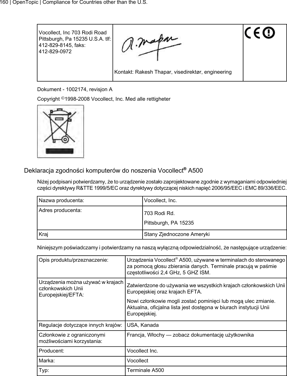Vocollect, Inc 703 Rodi RoadPittsburgh, Pa 15235 U.S.A. tlf:412-829-8145, faks:412-829-0972Kontakt: Rakesh Thapar, visedirektør, engineeringDokument - 1002174, revisjon ACopyright ©1998-2008 Vocollect, Inc. Med alle rettigheterDeklaracja zgodności komputerów do noszenia Vocollect®A500Niżej podpisani potwierdzamy, że to urządzenie zostało zaprojektowane zgodnie z wymaganiami odpowiedniejczęści dyrektywy R&amp;TTE 1999/5/EC oraz dyrektywy dotyczącej niskich napięć 2006/95/EEC i EMC 89/336/EEC.Vocollect, Inc.Nazwa producenta:703 Rodi Rd.Adres producenta:Pittsburgh, PA 15235Stany Zjednoczone AmerykiKrajNiniejszym poświadczamy i potwierdzamy na naszą wyłączną odpowiedzialność, że następujące urządzenie:Urządzenia Vocollect®A500, używane w terminalach do sterowanegoza pomocą głosu zbierania danych. Terminale pracują w paśmieczęstotliwości 2,4 GHz, 5 GHZ ISM.Opis produktu/przeznaczenie:Zatwierdzone do używania we wszystkich krajach członkowskich UniiEuropejskiej oraz krajach EFTA.Urządzenia można używać w krajachczłonkowskich UniiEuropejskiej/EFTA:Nowi członkowie mogli zostać pominięci lub mogą ulec zmianie.Aktualna, oficjalna lista jest dostępna w biurach instytucji UniiEuropejskiej.USA, KanadaRegulacje dotyczące innych krajów:Francja, Włochy — zobacz dokumentację użytkownikaCzłonkowie z ograniczonymimożliwościami korzystania:Vocollect Inc.Producent:VocollectMarka:Terminale A500Typ:160 | OpenTopic | Compliance for Countries other than the U.S.