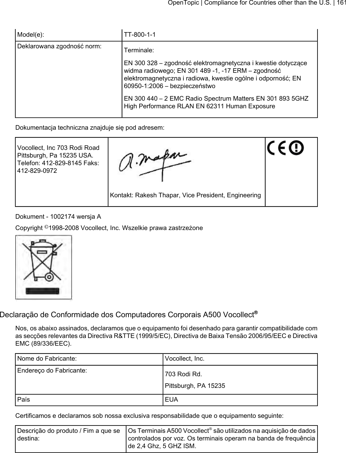TT-800-1-1Model(e):Terminale:Deklarowana zgodność norm:EN 300 328 – zgodność elektromagnetyczna i kwestie dotyczącewidma radiowego; EN 301 489 -1, -17 ERM – zgodnośćelektromagnetyczna i radiowa, kwestie ogólne i odporność; EN60950-1:2006 – bezpieczeństwoEN 300 440 – 2 EMC Radio Spectrum Matters EN 301 893 5GHZHigh Performance RLAN EN 62311 Human ExposureDokumentacja techniczna znajduje się pod adresem:Vocollect, Inc 703 Rodi RoadPittsburgh, Pa 15235 USA.Telefon: 412-829-8145 Faks:412-829-0972Kontakt: Rakesh Thapar, Vice President, EngineeringDokument - 1002174 wersja ACopyright ©1998-2008 Vocollect, Inc. Wszelkie prawa zastrzeżoneDeclaração de Conformidade dos Computadores Corporais A500 Vocollect®Nos, os abaixo assinados, declaramos que o equipamento foi desenhado para garantir compatibilidade comas secções relevantes da Directiva R&amp;TTE (1999/5/EC), Directiva de Baixa Tensão 2006/95/EEC e DirectivaEMC (89/336/EEC).Vocollect, Inc.Nome do Fabricante:703 Rodi Rd.Endereço do Fabricante:Pittsburgh, PA 15235EUAPaísCertificamos e declaramos sob nossa exclusiva responsabilidade que o equipamento seguinte:Os Terminais A500 Vocollect®são utilizados na aquisição de dadoscontrolados por voz. Os terminais operam na banda de frequênciade 2,4 Ghz, 5 GHZ ISM.Descrição do produto / Fim a que sedestina:OpenTopic | Compliance for Countries other than the U.S. | 161