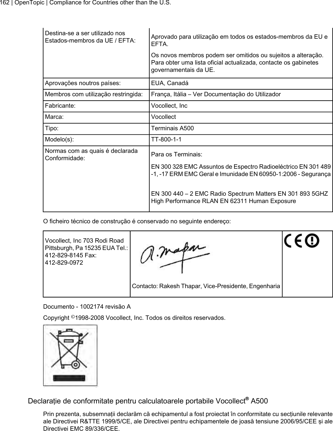 Aprovado para utilização em todos os estados-membros da EU eEFTA.Destina-se a ser utilizado nosEstados-membros da UE / EFTA:Os novos membros podem ser omitidos ou sujeitos a alteração.Para obter uma lista oficial actualizada, contacte os gabinetesgovernamentais da UE.EUA, CanadáAprovações noutros países:França, Itália – Ver Documentação do UtilizadorMembros com utilização restringida:Vocollect, IncFabricante:VocollectMarca:Terminais A500Tipo:TT-800-1-1Modelo(s):Para os Terminais:Normas com as quais é declaradaConformidade:EN 300 328 EMC Assuntos de Espectro Radioeléctrico EN 301 489-1, -17 ERM EMC Geral e Imunidade EN 60950-1:2006 - SegurançaEN 300 440 – 2 EMC Radio Spectrum Matters EN 301 893 5GHZHigh Performance RLAN EN 62311 Human ExposureO ficheiro técnico de construção é conservado no seguinte endereço:Vocollect, Inc 703 Rodi RoadPittsburgh, Pa 15235 EUA Tel.:412-829-8145 Fax:412-829-0972Contacto: Rakesh Thapar, Vice-Presidente, EngenhariaDocumento - 1002174 revisão ACopyright ©1998-2008 Vocollect, Inc. Todos os direitos reservados.Declaraţie de conformitate pentru calculatoarele portabile Vocollect®A500Prin prezenta, subsemnaţii declarăm că echipamentul a fost proiectat în conformitate cu secţiunile relevanteale Directivei R&amp;TTE 1999/5/CE, ale Directivei pentru echipamentele de joasă tensiune 2006/95/CEE şi aleDirectivei EMC 89/336/CEE.162 | OpenTopic | Compliance for Countries other than the U.S.