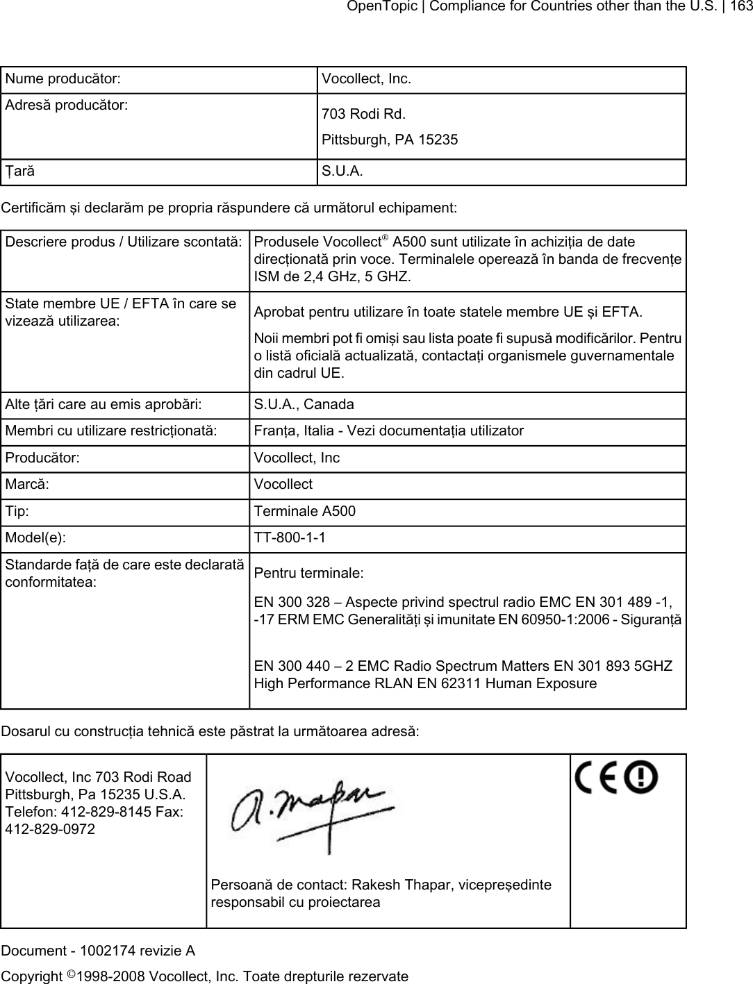 Vocollect, Inc.Nume producător:703 Rodi Rd.Adresă producător:Pittsburgh, PA 15235S.U.A.ŢarăCertificăm şi declarăm pe propria răspundere că următorul echipament:Produsele Vocollect®A500 sunt utilizate în achiziţia de datedirecţionată prin voce. Terminalele operează în banda de frecvenţeISM de 2,4 GHz, 5 GHZ.Descriere produs / Utilizare scontată:Aprobat pentru utilizare în toate statele membre UE şi EFTA.State membre UE / EFTA în care sevizează utilizarea:Noii membri pot fi omişi sau lista poate fi supusă modificărilor. Pentruo listă oficială actualizată, contactaţi organismele guvernamentaledin cadrul UE.S.U.A., CanadaAlte ţări care au emis aprobări:Franţa, Italia - Vezi documentaţia utilizatorMembri cu utilizare restricţionată:Vocollect, IncProducător:VocollectMarcă:Terminale A500Tip:TT-800-1-1Model(e):Pentru terminale:Standarde faţă de care este declaratăconformitatea:EN 300 328 – Aspecte privind spectrul radio EMC EN 301 489 -1,-17 ERM EMC Generalităţi şi imunitate EN 60950-1:2006 - SiguranţăEN 300 440 – 2 EMC Radio Spectrum Matters EN 301 893 5GHZHigh Performance RLAN EN 62311 Human ExposureDosarul cu construcţia tehnică este păstrat la următoarea adresă:Vocollect, Inc 703 Rodi RoadPittsburgh, Pa 15235 U.S.A.Telefon: 412-829-8145 Fax:412-829-0972Persoană de contact: Rakesh Thapar, vicepreşedinteresponsabil cu proiectareaDocument - 1002174 revizie ACopyright ©1998-2008 Vocollect, Inc. Toate drepturile rezervateOpenTopic | Compliance for Countries other than the U.S. | 163