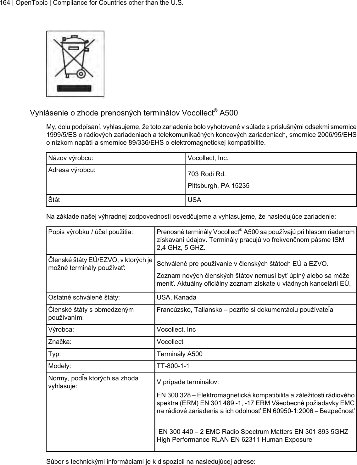 Vyhlásenie o zhode prenosných terminálov Vocollect®A500My, dolu podpísaní, vyhlasujeme, že toto zariadenie bolo vyhotovené v súlade s príslušnými odsekmi smernice1999/5/ES o rádiových zariadeniach a telekomunikačných koncových zariadeniach, smernice 2006/95/EHSo nízkom napätí a smernice 89/336/EHS o elektromagnetickej kompatibilite.Vocollect, Inc.Názov výrobcu:703 Rodi Rd.Adresa výrobcu:Pittsburgh, PA 15235USAŠtátNa základe našej výhradnej zodpovednosti osvedčujeme a vyhlasujeme, že nasledujúce zariadenie:Prenosné terminály Vocollect®A500 sa používajú pri hlasom riadenomzískavaní údajov. Terminály pracujú vo frekvenčnom pásme ISM2,4 GHz, 5 GHZ.Popis výrobku / účel použitia:Schválené pre používanie v členských štátoch EÚ a EZVO.Členské štáty EÚ/EZVO, v ktorých jemožné terminály používať:Zoznam nových členských štátov nemusí byť úplný alebo sa môžemeniť. Aktuálny oficiálny zoznam získate u vládnych kancelárií EÚ.USA, KanadaOstatné schválené štáty:Francúzsko, Taliansko – pozrite si dokumentáciu používateľaČlenské štáty s obmedzenýmpoužívaním:Vocollect, IncVýrobca:VocollectZnačka:Terminály A500Typ:TT-800-1-1Modely:V prípade terminálov:Normy, podľa ktorých sa zhodavyhlasuje:EN 300 328 – Elektromagnetická kompatibilita a záležitosti rádiovéhospektra (ERM) EN 301 489 -1, -17 ERM Všeobecné požiadavky EMCna rádiové zariadenia a ich odolnosť EN 60950-1:2006 – BezpečnosťEN 300 440 – 2 EMC Radio Spectrum Matters EN 301 893 5GHZHigh Performance RLAN EN 62311 Human ExposureSúbor s technickými informáciami je k dispozícii na nasledujúcej adrese:164 | OpenTopic | Compliance for Countries other than the U.S.