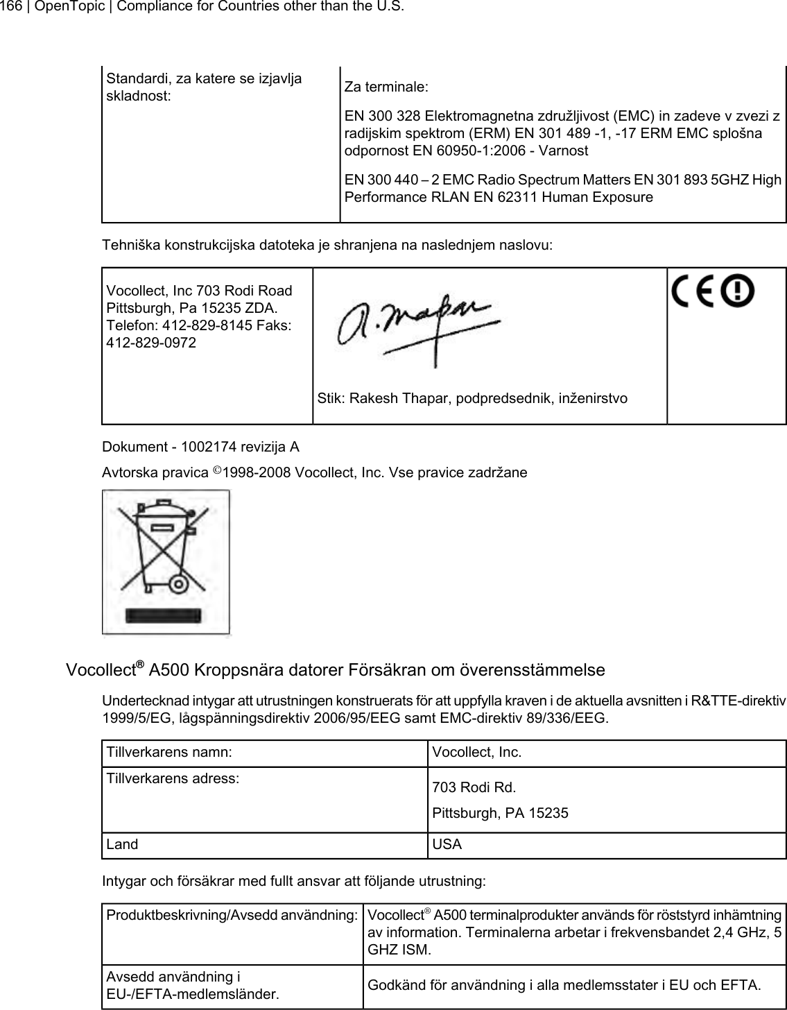 Za terminale:Standardi, za katere se izjavljaskladnost:EN 300 328 Elektromagnetna združljivost (EMC) in zadeve v zvezi zradijskim spektrom (ERM) EN 301 489 -1, -17 ERM EMC splošnaodpornost EN 60950-1:2006 - VarnostEN 300 440 – 2 EMC Radio Spectrum Matters EN 301 893 5GHZ HighPerformance RLAN EN 62311 Human ExposureTehniška konstrukcijska datoteka je shranjena na naslednjem naslovu:Vocollect, Inc 703 Rodi RoadPittsburgh, Pa 15235 ZDA.Telefon: 412-829-8145 Faks:412-829-0972Stik: Rakesh Thapar, podpredsednik, inženirstvoDokument - 1002174 revizija AAvtorska pravica ©1998-2008 Vocollect, Inc. Vse pravice zadržaneVocollect®A500 Kroppsnära datorer Försäkran om överensstämmelseUndertecknad intygar att utrustningen konstruerats för att uppfylla kraven i de aktuella avsnitten i R&amp;TTE-direktiv1999/5/EG, lågspänningsdirektiv 2006/95/EEG samt EMC-direktiv 89/336/EEG.Vocollect, Inc.Tillverkarens namn:703 Rodi Rd.Tillverkarens adress:Pittsburgh, PA 15235USALandIntygar och försäkrar med fullt ansvar att följande utrustning:Vocollect®A500 terminalprodukter används för röststyrd inhämtningav information. Terminalerna arbetar i frekvensbandet 2,4 GHz, 5GHZ ISM.Produktbeskrivning/Avsedd användning:Godkänd för användning i alla medlemsstater i EU och EFTA.Avsedd användning iEU-/EFTA-medlemsländer.166 | OpenTopic | Compliance for Countries other than the U.S.