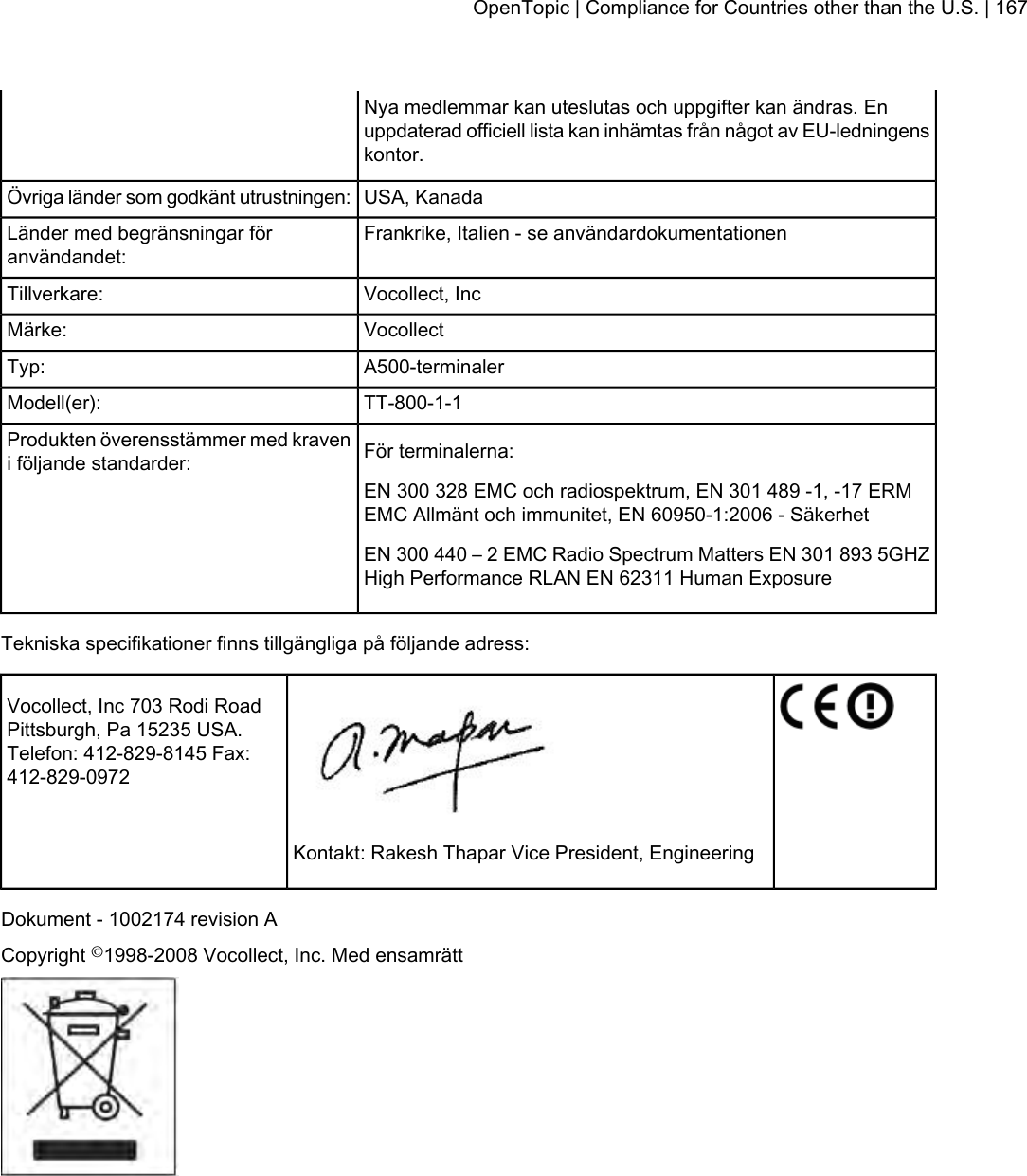 Nya medlemmar kan uteslutas och uppgifter kan ändras. Enuppdaterad officiell lista kan inhämtas från något av EU-ledningenskontor.USA, KanadaÖvriga länder som godkänt utrustningen:Frankrike, Italien - se användardokumentationenLänder med begränsningar föranvändandet:Vocollect, IncTillverkare:VocollectMärke:A500-terminalerTyp:TT-800-1-1Modell(er):För terminalerna:Produkten överensstämmer med kraveni följande standarder:EN 300 328 EMC och radiospektrum, EN 301 489 -1, -17 ERMEMC Allmänt och immunitet, EN 60950-1:2006 - SäkerhetEN 300 440 – 2 EMC Radio Spectrum Matters EN 301 893 5GHZHigh Performance RLAN EN 62311 Human ExposureTekniska specifikationer finns tillgängliga på följande adress:Vocollect, Inc 703 Rodi RoadPittsburgh, Pa 15235 USA.Telefon: 412-829-8145 Fax:412-829-0972Kontakt: Rakesh Thapar Vice President, EngineeringDokument - 1002174 revision ACopyright ©1998-2008 Vocollect, Inc. Med ensamrättOpenTopic | Compliance for Countries other than the U.S. | 167