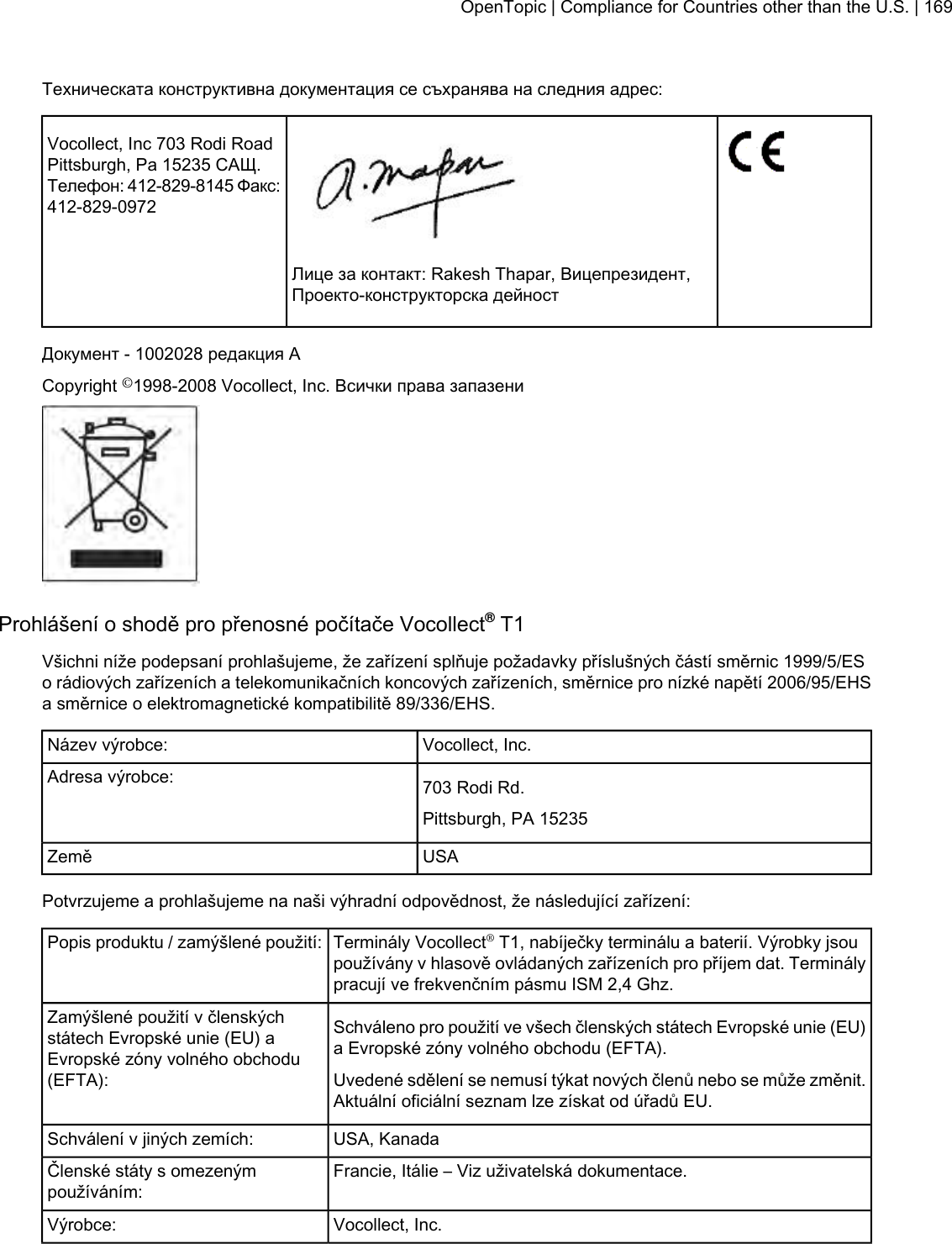 Техническата конструктивна документация се съхранява на следния адрес:Vocollect, Inc 703 Rodi RoadPittsburgh, Pa 15235 САЩ.Телефон: 412-829-8145 Факс:412-829-0972Лице за контакт: Rakesh Thapar, Вицепрезидент,Проекто-конструкторска дейностДокумент - 1002028 редакция ACopyright ©1998-2008 Vocollect, Inc. Всички права запазениProhlášení o shodě pro přenosné počítače Vocollect®T1Všichni níže podepsaní prohlašujeme, že zařízení splňuje požadavky příslušných částí směrnic 1999/5/ESo rádiových zařízeních a telekomunikačních koncových zařízeních, směrnice pro nízké napětí 2006/95/EHSa směrnice o elektromagnetické kompatibilitě 89/336/EHS.Vocollect, Inc.Název výrobce:703 Rodi Rd.Adresa výrobce:Pittsburgh, PA 15235USAZeměPotvrzujeme a prohlašujeme na naši výhradní odpovědnost, že následující zařízení:Terminály Vocollect®T1, nabíječky terminálu a baterií. Výrobky jsoupoužívány v hlasově ovládaných zařízeních pro příjem dat. Terminálypracují ve frekvenčním pásmu ISM 2,4 Ghz.Popis produktu / zamýšlené použití:Schváleno pro použití ve všech členských státech Evropské unie (EU)a Evropské zóny volného obchodu (EFTA).Zamýšlené použití v členskýchstátech Evropské unie (EU) aEvropské zóny volného obchodu(EFTA): Uvedené sdělení se nemusí týkat nových členů nebo se může změnit.Aktuální oficiální seznam lze získat od úřadů EU.USA, KanadaSchválení v jiných zemích:Francie, Itálie – Viz uživatelská dokumentace.Členské státy s omezenýmpoužíváním:Vocollect, Inc.Výrobce:OpenTopic | Compliance for Countries other than the U.S. | 169