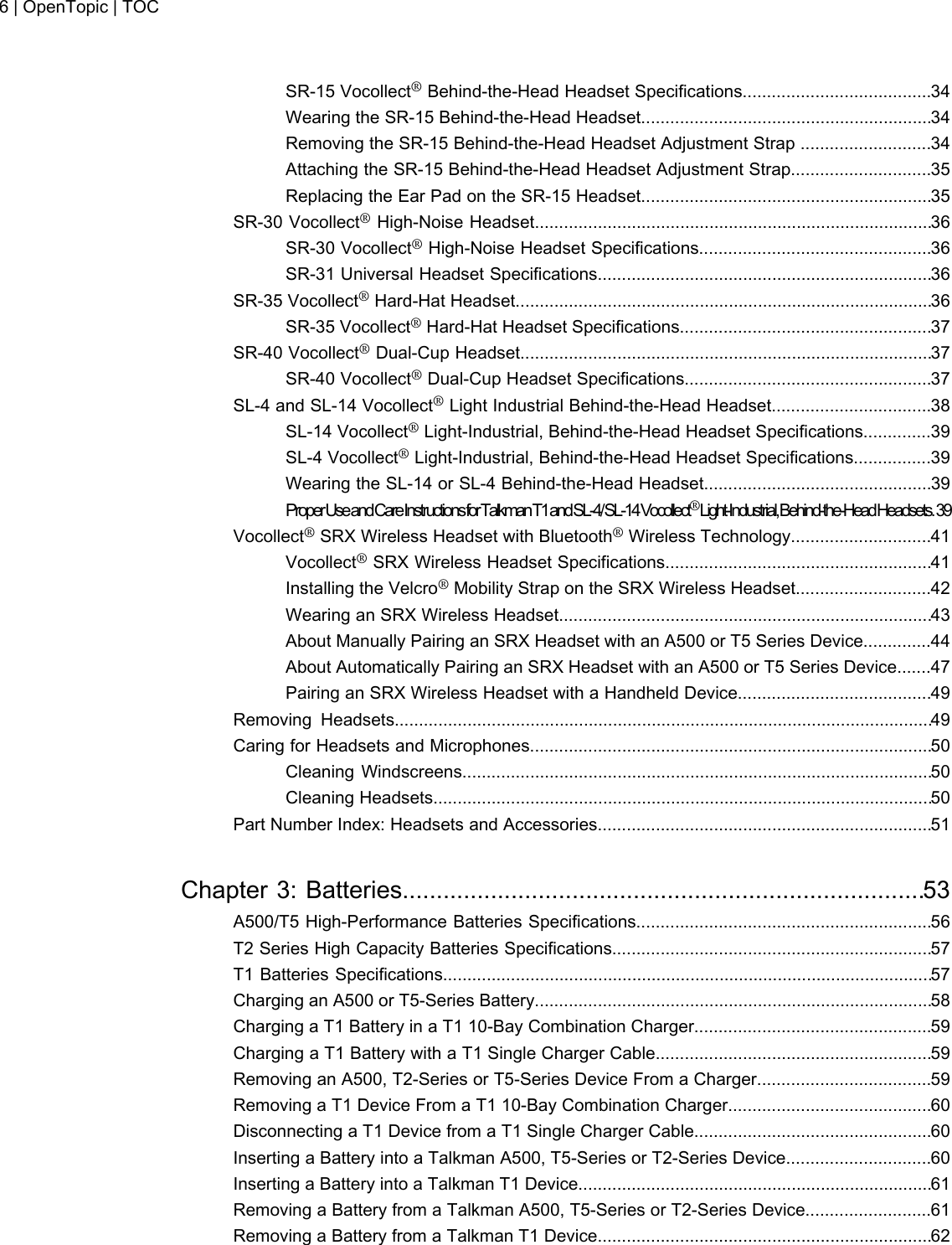 SR-15 Vocollect®Behind-the-Head Headset Specifications.......................................34Wearing the SR-15 Behind-the-Head Headset............................................................34Removing the SR-15 Behind-the-Head Headset Adjustment Strap ...........................34Attaching the SR-15 Behind-the-Head Headset Adjustment Strap.............................35Replacing the Ear Pad on the SR-15 Headset............................................................35SR-30 Vocollect®High-Noise Headset..................................................................................36SR-30 Vocollect®High-Noise Headset Specifications................................................36SR-31 Universal Headset Specifications.....................................................................36SR-35 Vocollect®Hard-Hat Headset......................................................................................36SR-35 Vocollect®Hard-Hat Headset Specifications....................................................37SR-40 Vocollect®Dual-Cup Headset.....................................................................................37SR-40 Vocollect®Dual-Cup Headset Specifications...................................................37SL-4 and SL-14 Vocollect®Light Industrial Behind-the-Head Headset.................................38SL-14 Vocollect®Light-Industrial, Behind-the-Head Headset Specifications..............39SL-4 Vocollect®Light-Industrial, Behind-the-Head Headset Specifications................39Wearing the SL-14 or SL-4 Behind-the-Head Headset...............................................39ProperUseandCareInstructionsforTalkmanT1andSL-4/SL-14Vocollect®Light-Industrial,Behind-the-HeadHeadsets.39Vocollect®SRX Wireless Headset with Bluetooth®Wireless Technology.............................41Vocollect®SRX Wireless Headset Specifications.......................................................41Installing the Velcro®Mobility Strap on the SRX Wireless Headset............................42Wearing an SRX Wireless Headset.............................................................................43About Manually Pairing an SRX Headset with an A500 or T5 Series Device..............44About Automatically Pairing an SRX Headset with an A500 or T5 Series Device.......47Pairing an SRX Wireless Headset with a Handheld Device........................................49Removing Headsets...............................................................................................................49Caring for Headsets and Microphones...................................................................................50Cleaning Windscreens.................................................................................................50Cleaning Headsets.......................................................................................................50Part Number Index: Headsets and Accessories.....................................................................51Chapter 3: Batteries.............................................................................53A500/T5 High-Performance Batteries Specifications.............................................................56T2 Series High Capacity Batteries Specifications..................................................................57T1 Batteries Specifications.....................................................................................................57Charging an A500 or T5-Series Battery..................................................................................58Charging a T1 Battery in a T1 10-Bay Combination Charger.................................................59Charging a T1 Battery with a T1 Single Charger Cable.........................................................59Removing an A500, T2-Series or T5-Series Device From a Charger....................................59Removing a T1 Device From a T1 10-Bay Combination Charger..........................................60Disconnecting a T1 Device from a T1 Single Charger Cable.................................................60Inserting a Battery into a Talkman A500, T5-Series or T2-Series Device..............................60Inserting a Battery into a Talkman T1 Device.........................................................................61Removing a Battery from a Talkman A500, T5-Series or T2-Series Device..........................61Removing a Battery from a Talkman T1 Device.....................................................................626 | OpenTopic | TOC