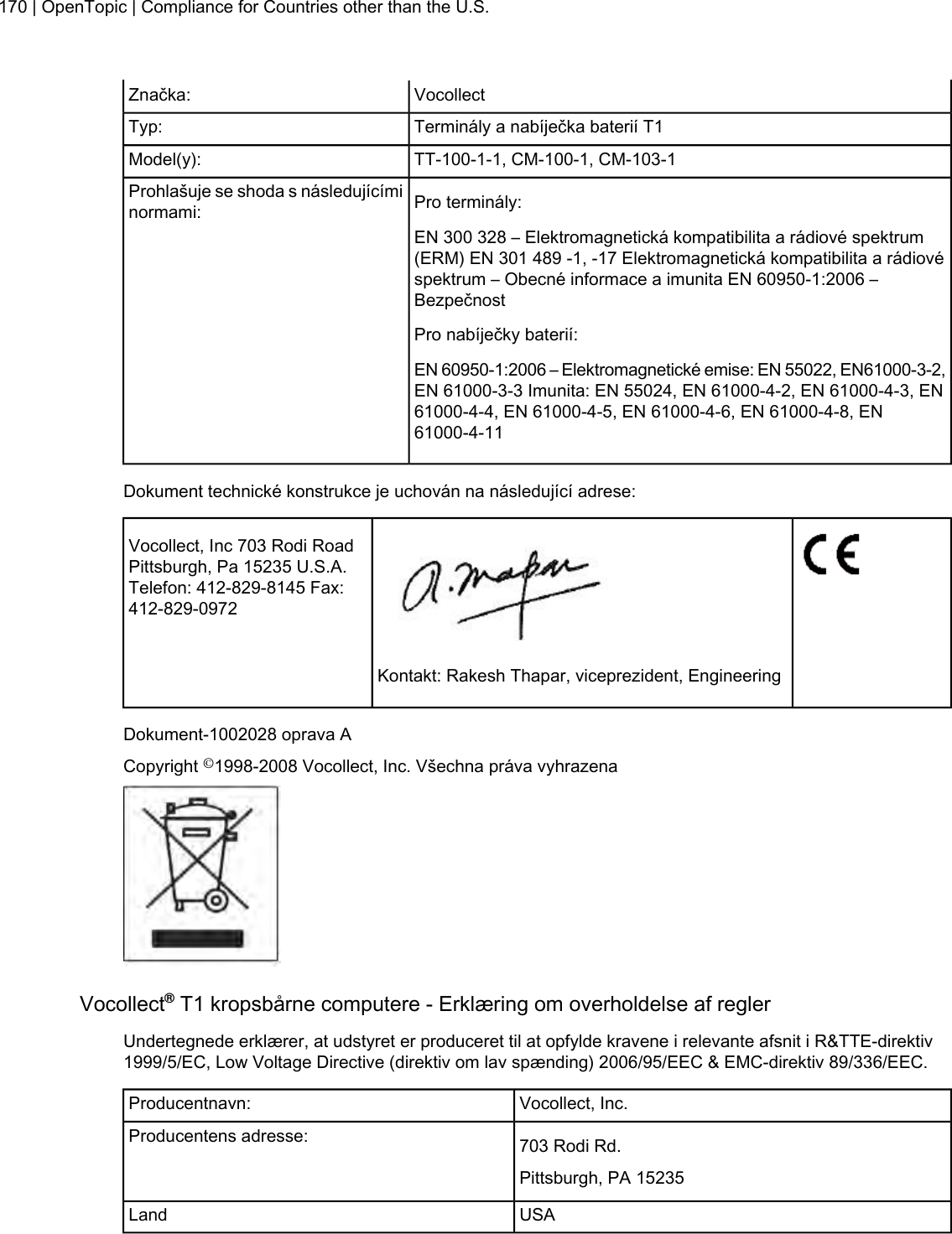 VocollectZnačka:Terminály a nabíječka baterií T1Typ:TT-100-1-1, CM-100-1, CM-103-1Model(y):Pro terminály:Prohlašuje se shoda s následujícíminormami:EN 300 328 – Elektromagnetická kompatibilita a rádiové spektrum(ERM) EN 301 489 -1, -17 Elektromagnetická kompatibilita a rádiovéspektrum – Obecné informace a imunita EN 60950-1:2006 –BezpečnostPro nabíječky baterií:EN 60950-1:2006 – Elektromagnetické emise: EN 55022, EN61000-3-2,EN 61000-3-3 Imunita: EN 55024, EN 61000-4-2, EN 61000-4-3, EN61000-4-4, EN 61000-4-5, EN 61000-4-6, EN 61000-4-8, EN61000-4-11Dokument technické konstrukce je uchován na následující adrese:Vocollect, Inc 703 Rodi RoadPittsburgh, Pa 15235 U.S.A.Telefon: 412-829-8145 Fax:412-829-0972Kontakt: Rakesh Thapar, viceprezident, EngineeringDokument-1002028 oprava ACopyright ©1998-2008 Vocollect, Inc. Všechna práva vyhrazenaVocollect®T1 kropsbårne computere - Erklæring om overholdelse af reglerUndertegnede erklærer, at udstyret er produceret til at opfylde kravene i relevante afsnit i R&amp;TTE-direktiv1999/5/EC, Low Voltage Directive (direktiv om lav spænding) 2006/95/EEC &amp; EMC-direktiv 89/336/EEC.Vocollect, Inc.Producentnavn:703 Rodi Rd.Producentens adresse:Pittsburgh, PA 15235USALand170 | OpenTopic | Compliance for Countries other than the U.S.