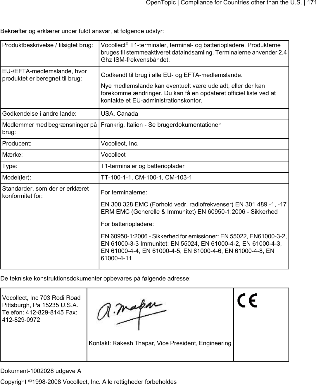 Bekræfter og erklærer under fuldt ansvar, at følgende udstyr:Vocollect®T1-terminaler, terminal- og batteriopladere. Produkternebruges til stemmeaktiveret dataindsamling. Terminalerne anvender 2.4Ghz ISM-frekvensbåndet.Produktbeskrivelse / tilsigtet brug:Godkendt til brug i alle EU- og EFTA-medlemslande.EU-/EFTA-medlemslande, hvorproduktet er beregnet til brug:Nye medlemslande kan eventuelt være udeladt, eller der kanforekomme ændringer. Du kan få en opdateret officiel liste ved atkontakte et EU-administrationskontor.USA, CanadaGodkendelse i andre lande:Frankrig, Italien - Se brugerdokumentationenMedlemmer med begrænsninger påbrug:Vocollect, Inc.Producent:VocollectMærke:T1-terminaler og batteriopladerType:TT-100-1-1, CM-100-1, CM-103-1Model(ler):For terminalerne:Standarder, som der er erklæretkonformitet for:EN 300 328 EMC (Forhold vedr. radiofrekvenser) EN 301 489 -1, -17ERM EMC (Generelle &amp; Immunitet) EN 60950-1:2006 - SikkerhedFor batteriopladere:EN 60950-1:2006 - Sikkerhed for emissioner: EN 55022, EN61000-3-2,EN 61000-3-3 Immunitet: EN 55024, EN 61000-4-2, EN 61000-4-3,EN 61000-4-4, EN 61000-4-5, EN 61000-4-6, EN 61000-4-8, EN61000-4-11De tekniske konstruktionsdokumenter opbevares på følgende adresse:Vocollect, Inc 703 Rodi RoadPittsburgh, Pa 15235 U.S.A.Telefon: 412-829-8145 Fax:412-829-0972Kontakt: Rakesh Thapar, Vice President, EngineeringDokument-1002028 udgave ACopyright ©1998-2008 Vocollect, Inc. Alle rettigheder forbeholdesOpenTopic | Compliance for Countries other than the U.S. | 171