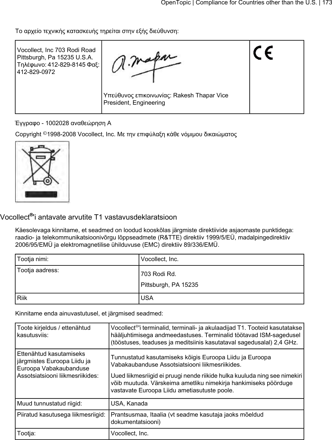 Το αρχείο τεχνικής κατασκευής τηρείται στην εξής διεύθυνση:Vocollect, Inc 703 Rodi RoadPittsburgh, Pa 15235 U.S.A.Τηλέφωνο: 412-829-8145 Φαξ:412-829-0972Υπεύθυνος επικοινωνίας: Rakesh Thapar VicePresident, EngineeringΈγγραφο - 1002028 αναθεώρηση ACopyright ©1998-2008 Vocollect, Inc. Με την επιφύλαξη κάθε νόμιμου δικαιώματοςVocollect®&apos;i antavate arvutite T1 vastavusdeklaratsioonKäesolevaga kinnitame, et seadmed on loodud kooskõlas järgmiste direktiivide asjaomaste punktidega:raadio- ja telekommunikatsioonivõrgu lõppseadmete (R&amp;TTE) direktiiv 1999/5/EÜ, madalpingedirektiiv2006/95/EMÜ ja elektromagnetilise ühilduvuse (EMC) direktiiv 89/336/EMÜ.Vocollect, Inc.Tootja nimi:703 Rodi Rd.Tootja aadress:Pittsburgh, PA 15235USARiikKinnitame enda ainuvastutusel, et järgmised seadmed:Vocollect®&apos;i terminalid, terminali- ja akulaadijad T1. Tooteid kasutataksehääljuhtimisega andmeedastuses. Terminalid töötavad ISM-sagedusel(tööstuses, teaduses ja meditsiinis kasutataval sagedusalal) 2,4 GHz.Toote kirjeldus / ettenähtudkasutusviis:Tunnustatud kasutamiseks kõigis Euroopa Liidu ja EuroopaVabakaubanduse Assotsiatsiooni liikmesriikides.Ettenähtud kasutamiseksjärgmistes Euroopa Liidu jaEuroopa VabakaubanduseAssotsiatsiooni liikmesriikides: Uued liikmesriigid ei pruugi nende riikide hulka kuuluda ning see nimekirivõib muutuda. Värskeima ametliku nimekirja hankimiseks pöördugevastavate Euroopa Liidu ametiasutuste poole.USA, KanadaMuud tunnustatud riigid:Prantsusmaa, Itaalia (vt seadme kasutaja jaoks mõelduddokumentatsiooni)Piiratud kasutusega liikmesriigid:Vocollect, Inc.Tootja:OpenTopic | Compliance for Countries other than the U.S. | 173