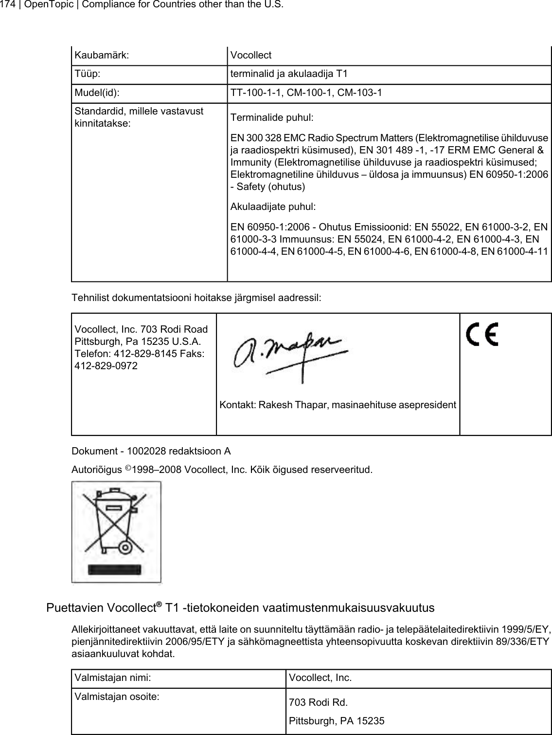 VocollectKaubamärk:terminalid ja akulaadija T1Tüüp:TT-100-1-1, CM-100-1, CM-103-1Mudel(id):Terminalide puhul:Standardid, millele vastavustkinnitatakse:EN 300 328 EMC Radio Spectrum Matters (Elektromagnetilise ühilduvuseja raadiospektri küsimused), EN 301 489 -1, -17 ERM EMC General &amp;Immunity (Elektromagnetilise ühilduvuse ja raadiospektri küsimused;Elektromagnetiline ühilduvus – üldosa ja immuunsus) EN 60950-1:2006- Safety (ohutus)Akulaadijate puhul:EN 60950-1:2006 - Ohutus Emissioonid: EN 55022, EN 61000-3-2, EN61000-3-3 Immuunsus: EN 55024, EN 61000-4-2, EN 61000-4-3, EN61000-4-4, EN 61000-4-5, EN 61000-4-6, EN 61000-4-8, EN 61000-4-11Tehnilist dokumentatsiooni hoitakse järgmisel aadressil:Vocollect, Inc. 703 Rodi RoadPittsburgh, Pa 15235 U.S.A.Telefon: 412-829-8145 Faks:412-829-0972Kontakt: Rakesh Thapar, masinaehituse asepresidentDokument - 1002028 redaktsioon AAutoriõigus ©1998–2008 Vocollect, Inc. Kõik õigused reserveeritud.Puettavien Vocollect®T1 -tietokoneiden vaatimustenmukaisuusvakuutusAllekirjoittaneet vakuuttavat, että laite on suunniteltu täyttämään radio- ja telepäätelaitedirektiivin 1999/5/EY,pienjännitedirektiivin 2006/95/ETY ja sähkömagneettista yhteensopivuutta koskevan direktiivin 89/336/ETYasiaankuuluvat kohdat.Vocollect, Inc.Valmistajan nimi:703 Rodi Rd.Valmistajan osoite:Pittsburgh, PA 15235174 | OpenTopic | Compliance for Countries other than the U.S.