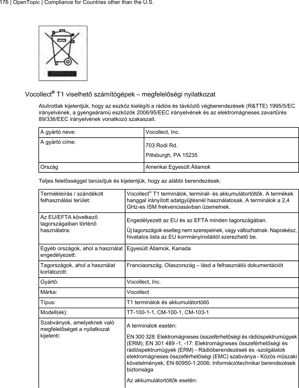 Vocollect®T1 viselhető számítógépek – megfelelőségi nyilatkozatAlulírottak kijelentjük, hogy az eszköz kielégíti a rádiós és távközlő végberendezések (R&amp;TTE) 1995/5/ECirányelvének, a gyengeáramú eszközök 2006/95/EEC irányelvének és az elektromágneses zavartűrés89/336/EEC irányelvének vonatkozó szakaszait.Vocollect, Inc.A gyártó neve:703 Rodi Rd.A gyártó címe:Pittsburgh, PA 15235Amerikai Egyesült ÁllamokOrszágTeljes felelősséggel tanúsítjuk és kijelentjük, hogy az alábbi berendezések:Vocollect®T1 terminálok, terminál- és akkumulátortöltők. A termékekhanggal irányított adatgyűjtésnél használatosak. A terminálok a 2,4GHz-es ISM frekvenciasávban üzemelnek.Termékleírás / szándékoltfelhasználási terület:Engedélyezett az EU és az EFTA minden tagországában.Az EU/EFTA következőtagországaiban történőhasználatra: Új tagországok esetleg nem szerepelnek, vagy változhatnak. Naprakész,hivatalos lista az EU korrmányirodáitól szerezhető be.Egyesült Államok, KanadaEgyéb országok, ahol a használatengedélyezett:Franciaország, Olaszország – lásd a felhasználói dokumentációtTagországok, ahol a használatkorlátozott:Vocollect, Inc.Gyártó:VocollectMárka:T1 terminálok és akkumulátortöltőTípus:TT-100-1-1, CM-100-1, CM-103-1Modell(ek):A terminálok esetén:Szabványok, amelyeknek valómegfelelőséget a nyilatkozatkijelenti: EN 300 328: Elektromágneses összeférhetőségi és rádióspektrumügyek(ERM); EN 301 489 -1, -17: Elektromágneses összeférhetőségi ésrádióspektrumügyek (ERM) - Rádióberendezések és -szolgálatokelektromágneses összeférhetőségi (EMC) szabványa - Közös műszakikövetelmények; EN 60950-1:2006: Információtechnikai berendezésekbiztonságaAz akkumulátortöltők esetén:176 | OpenTopic | Compliance for Countries other than the U.S.