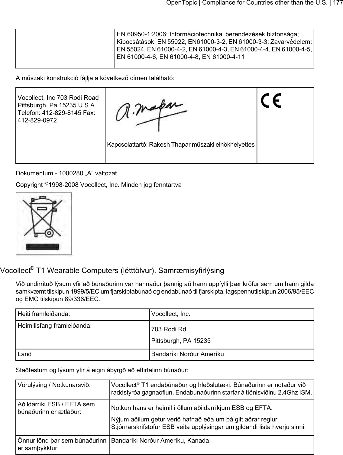 EN 60950-1:2006: Információtechnikai berendezések biztonsága;Kibocsátások: EN 55022, EN61000-3-2, EN 61000-3-3; Zavarvédelem:EN 55024, EN 61000-4-2, EN 61000-4-3, EN 61000-4-4, EN 61000-4-5,EN 61000-4-6, EN 61000-4-8, EN 61000-4-11A műszaki konstrukció fájlja a következő címen található:Vocollect, Inc 703 Rodi RoadPittsburgh, Pa 15235 U.S.A.Telefon: 412-829-8145 Fax:412-829-0972Kapcsolattartó: Rakesh Thapar műszaki elnökhelyettesDokumentum - 1000280 „A” változatCopyright ©1998-2008 Vocollect, Inc. Minden jog fenntartvaVocollect®T1 Wearable Computers (létttölvur). SamræmisyfirlýsingVið undirrituð lýsum yfir að búnaðurinn var hannaður þannig að hann uppfylli þær kröfur sem um hann gildasamkvæmt tilskipun 1999/5/EC um fjarskiptabúnað og endabúnað til fjarskipta, lágspennutilskipun 2006/95/EECog EMC tilskipun 89/336/EEC.Vocollect, Inc.Heiti framleiðanda:703 Rodi Rd.Heimilisfang framleiðanda:Pittsburgh, PA 15235Bandaríki Norður AmeríkuLandStaðfestum og lýsum yfir á eigin ábyrgð að eftirtalinn búnaður:Vocollect®T1 endabúnaður og hleðslutæki. Búnaðurinn er notaður viðraddstýrða gagnaöflun. Endabúnaðurinn starfar á tíðnisviðinu 2,4Ghz ISM.Vörulýsing / Notkunarsvið:Notkun hans er heimil í öllum aðildarríkjum ESB og EFTA.Aðildarríki ESB / EFTA sembúnaðurinn er ætlaður:Nýjum aðilum getur verið hafnað eða um þá gilt aðrar reglur.Stjórnarskrifstofur ESB veita upplýsingar um gildandi lista hverju sinni.Bandaríki Norður Ameríku, KanadaÖnnur lönd þar sem búnaðurinner samþykktur:OpenTopic | Compliance for Countries other than the U.S. | 177