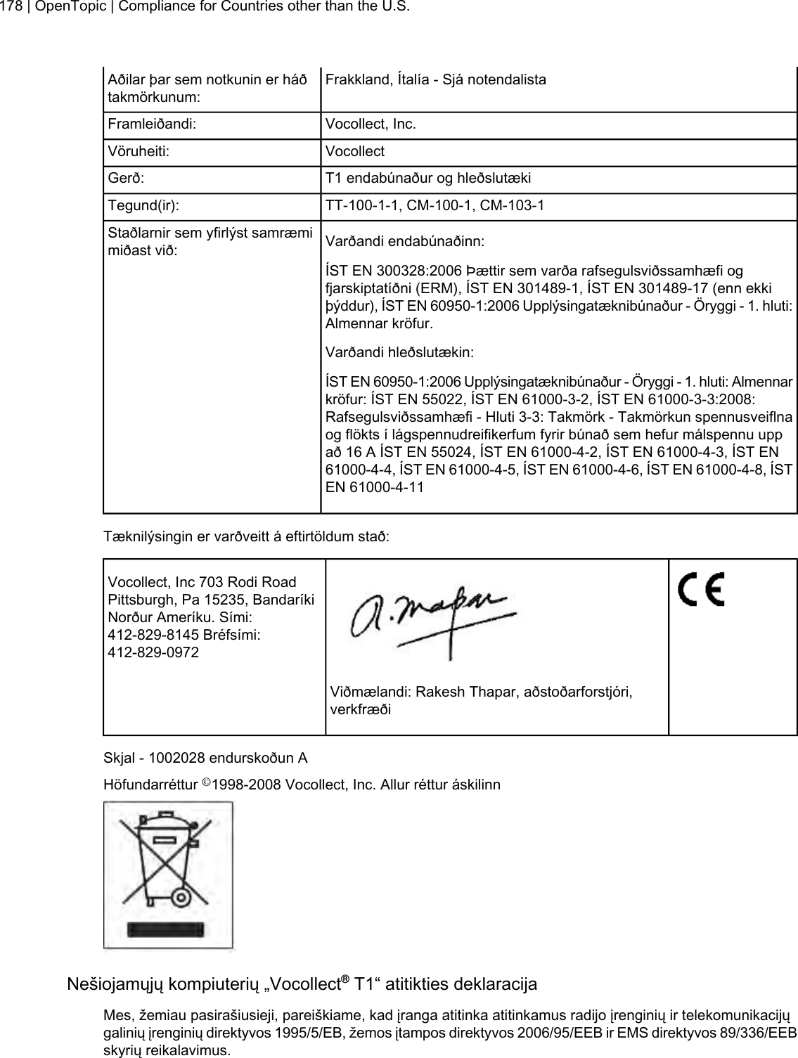 Frakkland, Ítalía - Sjá notendalistaAðilar þar sem notkunin er háðtakmörkunum:Vocollect, Inc.Framleiðandi:VocollectVöruheiti:T1 endabúnaður og hleðslutækiGerð:TT-100-1-1, CM-100-1, CM-103-1Tegund(ir):Varðandi endabúnaðinn:Staðlarnir sem yfirlýst samræmimiðast við:ÍST EN 300328:2006 Þættir sem varða rafsegulsviðssamhæfi ogfjarskiptatíðni (ERM), ÍST EN 301489-1, ÍST EN 301489-17 (enn ekkiþýddur), ÍST EN 60950-1:2006 Upplýsingatæknibúnaður - Öryggi - 1. hluti:Almennar kröfur.Varðandi hleðslutækin:ÍST EN 60950-1:2006 Upplýsingatæknibúnaður - Öryggi - 1. hluti: Almennarkröfur: ÍST EN 55022, ÍST EN 61000-3-2, ÍST EN 61000-3-3:2008:Rafsegulsviðssamhæfi - Hluti 3-3: Takmörk - Takmörkun spennusveiflnaog flökts í lágspennudreifikerfum fyrir búnað sem hefur málspennu uppað 16 A ÍST EN 55024, ÍST EN 61000-4-2, ÍST EN 61000-4-3, ÍST EN61000-4-4, ÍST EN 61000-4-5, ÍST EN 61000-4-6, ÍST EN 61000-4-8, ÍSTEN 61000-4-11Tæknilýsingin er varðveitt á eftirtöldum stað:Vocollect, Inc 703 Rodi RoadPittsburgh, Pa 15235, BandaríkiNorður Ameríku. Sími:412-829-8145 Bréfsími:412-829-0972Viðmælandi: Rakesh Thapar, aðstoðarforstjóri,verkfræðiSkjal - 1002028 endurskoðun AHöfundarréttur ©1998-2008 Vocollect, Inc. Allur réttur áskilinnNešiojamųjų kompiuterių „Vocollect®T1“ atitikties deklaracijaMes, žemiau pasirašiusieji, pareiškiame, kad įranga atitinka atitinkamus radijo įrenginių ir telekomunikacijųgalinių įrenginių direktyvos 1995/5/EB, žemos įtampos direktyvos 2006/95/EEB ir EMS direktyvos 89/336/EEBskyrių reikalavimus.178 | OpenTopic | Compliance for Countries other than the U.S.