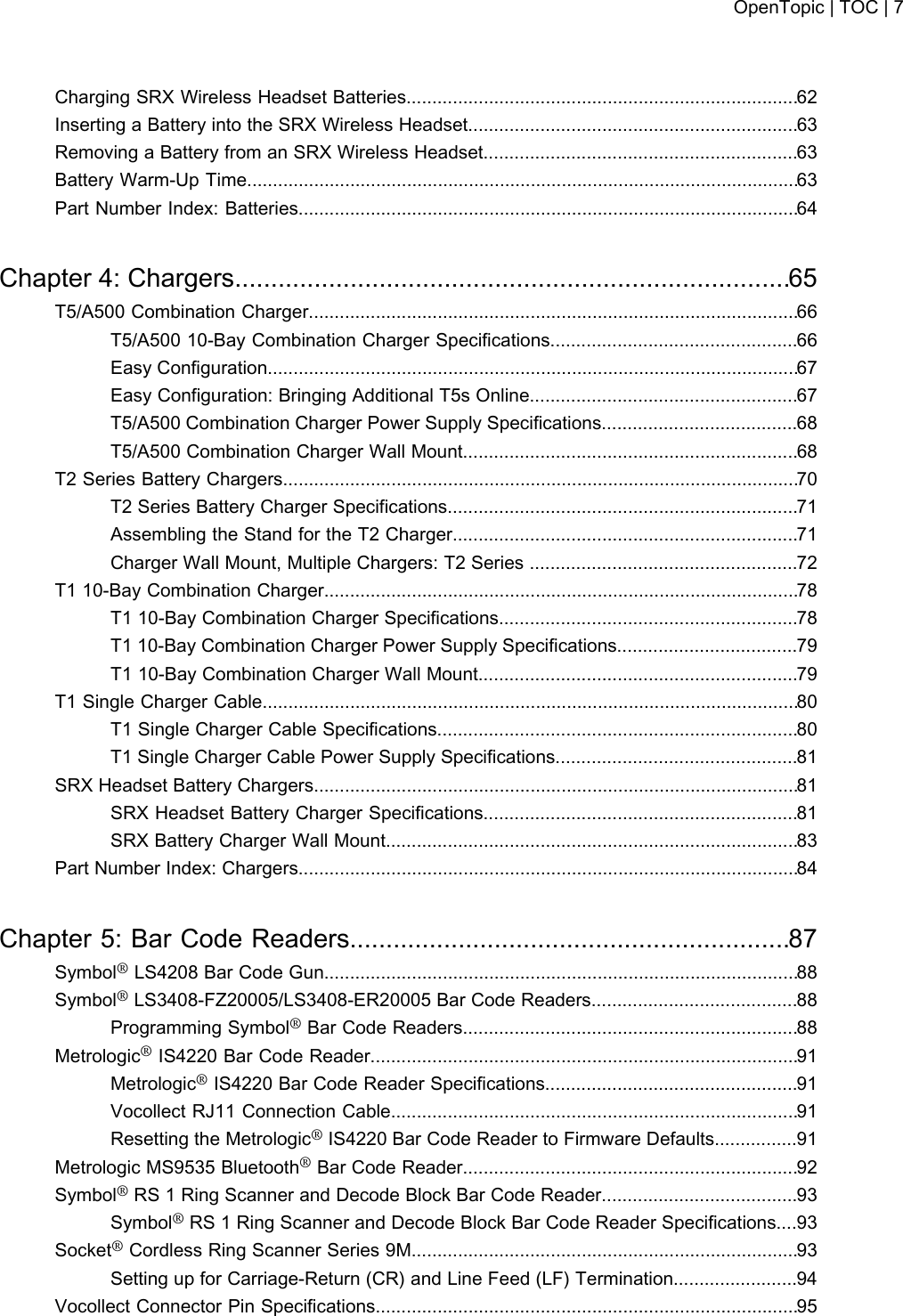 Charging SRX Wireless Headset Batteries............................................................................62Inserting a Battery into the SRX Wireless Headset................................................................63Removing a Battery from an SRX Wireless Headset.............................................................63Battery Warm-Up Time...........................................................................................................63Part Number Index: Batteries.................................................................................................64Chapter 4: Chargers.............................................................................65T5/A500 Combination Charger...............................................................................................66T5/A500 10-Bay Combination Charger Specifications................................................66Easy Configuration.......................................................................................................67Easy Configuration: Bringing Additional T5s Online....................................................67T5/A500 Combination Charger Power Supply Specifications......................................68T5/A500 Combination Charger Wall Mount.................................................................68T2 Series Battery Chargers....................................................................................................70T2 Series Battery Charger Specifications....................................................................71Assembling the Stand for the T2 Charger...................................................................71Charger Wall Mount, Multiple Chargers: T2 Series ....................................................72T1 10-Bay Combination Charger............................................................................................78T1 10-Bay Combination Charger Specifications..........................................................78T1 10-Bay Combination Charger Power Supply Specifications...................................79T1 10-Bay Combination Charger Wall Mount..............................................................79T1 Single Charger Cable........................................................................................................80T1 Single Charger Cable Specifications......................................................................80T1 Single Charger Cable Power Supply Specifications...............................................81SRX Headset Battery Chargers..............................................................................................81SRX Headset Battery Charger Specifications.............................................................81SRX Battery Charger Wall Mount................................................................................83Part Number Index: Chargers.................................................................................................84Chapter 5: Bar Code Readers.............................................................87Symbol®LS4208 Bar Code Gun............................................................................................88Symbol®LS3408-FZ20005/LS3408-ER20005 Bar Code Readers........................................88Programming Symbol®Bar Code Readers.................................................................88Metrologic®IS4220 Bar Code Reader...................................................................................91Metrologic®IS4220 Bar Code Reader Specifications.................................................91Vocollect RJ11 Connection Cable...............................................................................91Resetting the Metrologic®IS4220 Bar Code Reader to Firmware Defaults................91Metrologic MS9535 Bluetooth®Bar Code Reader.................................................................92Symbol®RS 1 Ring Scanner and Decode Block Bar Code Reader......................................93Symbol®RS 1 Ring Scanner and Decode Block Bar Code Reader Specifications....93Socket®Cordless Ring Scanner Series 9M...........................................................................93Setting up for Carriage-Return (CR) and Line Feed (LF) Termination........................94Vocollect Connector Pin Specifications..................................................................................95OpenTopic | TOC | 7