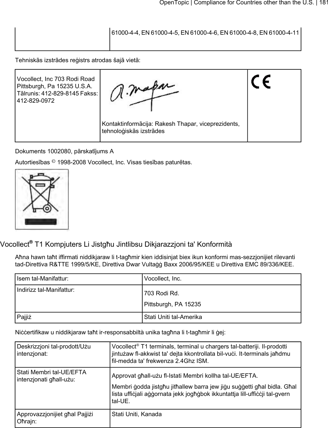 61000-4-4, EN 61000-4-5, EN 61000-4-6, EN 61000-4-8, EN 61000-4-11Tehniskās izstrādes reģistrs atrodas šajā vietā:Vocollect, Inc 703 Rodi RoadPittsburgh, Pa 15235 U.S.A.Tālrunis: 412-829-8145 Fakss:412-829-0972Kontaktinformācija: Rakesh Thapar, viceprezidents,tehnoloģiskās izstrādesDokuments 1002080, pārskatījums AAutortiesības ©1998-2008 Vocollect, Inc. Visas tiesības paturētas.Vocollect®T1 Kompjuters Li Jistgħu Jintlibsu Dikjarazzjoni ta&apos; KonformitàAħna hawn taħt iffirmati niddikjaraw li t-tagħmir kien iddisinjat biex ikun konformi mas-sezzjonijiet rilevantitad-Direttiva R&amp;TTE 1999/5/KE, Direttiva Dwar Vultaġġ Baxx 2006/95/KEE u Direttiva EMC 89/336/KEE.Vocollect, Inc.Isem tal-Manifattur:703 Rodi Rd.Indirizz tal-Manifattur:Pittsburgh, PA 15235Stati Uniti tal-AmerikaPajjiżNiċċertifikaw u niddikjaraw taħt ir-responsabbiltà unika tagħna li t-tagħmir li ġej:Vocollect®T1 terminals, terminal u chargers tal-batteriji. Il-prodottijintużaw fl-akkwist ta&apos; dejta kkontrollata bil-vuċi. It-terminals jaħdmufil-medda ta&apos; frekwenza 2.4Ghz ISM.Deskrizzjoni tal-prodott/Użuintenzjonat:Approvat għall-użu fl-Istati Membri kollha tal-UE/EFTA.Stati Membri tal-UE/EFTAintenzjonati għall-użu:Membri ġodda jistgħu jitħallew barra jew jiġu suġġetti għal bidla. Għallista uffiċjali aġġornata jekk jogħġbok ikkuntattja lill-uffiċċji tal-gverntal-UE.Stati Uniti, KanadaApprovazzjonijiet għal PajjiżiOħrajn:OpenTopic | Compliance for Countries other than the U.S. | 181