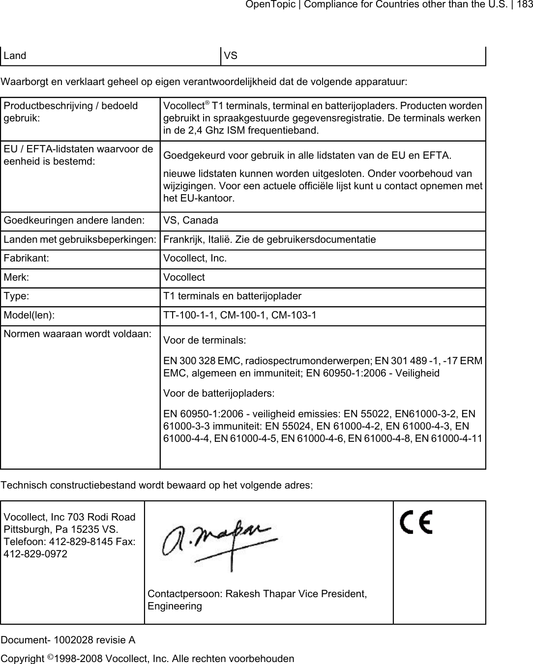 VSLandWaarborgt en verklaart geheel op eigen verantwoordelijkheid dat de volgende apparatuur:Vocollect®T1 terminals, terminal en batterijopladers. Producten wordengebruikt in spraakgestuurde gegevensregistratie. De terminals werkenin de 2,4 Ghz ISM frequentieband.Productbeschrijving / bedoeldgebruik:Goedgekeurd voor gebruik in alle lidstaten van de EU en EFTA.EU / EFTA-lidstaten waarvoor deeenheid is bestemd:nieuwe lidstaten kunnen worden uitgesloten. Onder voorbehoud vanwijzigingen. Voor een actuele officiële lijst kunt u contact opnemen methet EU-kantoor.VS, CanadaGoedkeuringen andere landen:Frankrijk, Italië. Zie de gebruikersdocumentatieLanden met gebruiksbeperkingen:Vocollect, Inc.Fabrikant:VocollectMerk:T1 terminals en batterijopladerType:TT-100-1-1, CM-100-1, CM-103-1Model(len):Voor de terminals:Normen waaraan wordt voldaan:EN 300 328 EMC, radiospectrumonderwerpen; EN 301 489 -1, -17 ERMEMC, algemeen en immuniteit; EN 60950-1:2006 - VeiligheidVoor de batterijopladers:EN 60950-1:2006 - veiligheid emissies: EN 55022, EN61000-3-2, EN61000-3-3 immuniteit: EN 55024, EN 61000-4-2, EN 61000-4-3, EN61000-4-4, EN 61000-4-5, EN 61000-4-6, EN 61000-4-8, EN 61000-4-11Technisch constructiebestand wordt bewaard op het volgende adres:Vocollect, Inc 703 Rodi RoadPittsburgh, Pa 15235 VS.Telefoon: 412-829-8145 Fax:412-829-0972Contactpersoon: Rakesh Thapar Vice President,EngineeringDocument- 1002028 revisie ACopyright ©1998-2008 Vocollect, Inc. Alle rechten voorbehoudenOpenTopic | Compliance for Countries other than the U.S. | 183