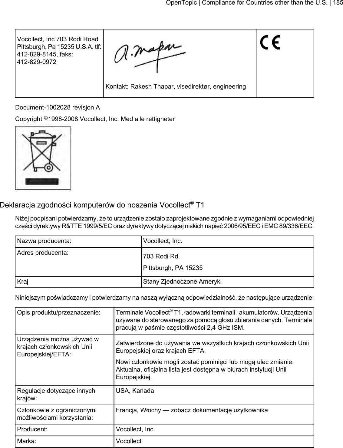 Vocollect, Inc 703 Rodi RoadPittsburgh, Pa 15235 U.S.A. tlf:412-829-8145, faks:412-829-0972Kontakt: Rakesh Thapar, visedirektør, engineeringDocument-1002028 revisjon ACopyright ©1998-2008 Vocollect, Inc. Med alle rettigheterDeklaracja zgodności komputerów do noszenia Vocollect®T1Niżej podpisani potwierdzamy, że to urządzenie zostało zaprojektowane zgodnie z wymaganiami odpowiedniejczęści dyrektywy R&amp;TTE 1999/5/EC oraz dyrektywy dotyczącej niskich napięć 2006/95/EEC i EMC 89/336/EEC.Vocollect, Inc.Nazwa producenta:703 Rodi Rd.Adres producenta:Pittsburgh, PA 15235Stany Zjednoczone AmerykiKrajNiniejszym poświadczamy i potwierdzamy na naszą wyłączną odpowiedzialność, że następujące urządzenie:Terminale Vocollect®T1, ładowarki terminali i akumulatorów. Urządzeniaużywane do sterowanego za pomocą głosu zbierania danych. Terminalepracują w paśmie częstotliwości 2,4 GHz ISM.Opis produktu/przeznaczenie:Zatwierdzone do używania we wszystkich krajach członkowskich UniiEuropejskiej oraz krajach EFTA.Urządzenia można używać wkrajach członkowskich UniiEuropejskiej/EFTA:Nowi członkowie mogli zostać pominięci lub mogą ulec zmianie.Aktualna, oficjalna lista jest dostępna w biurach instytucji UniiEuropejskiej.USA, KanadaRegulacje dotyczące innychkrajów:Francja, Włochy — zobacz dokumentację użytkownikaCzłonkowie z ograniczonymimożliwościami korzystania:Vocollect, Inc.Producent:VocollectMarka:OpenTopic | Compliance for Countries other than the U.S. | 185