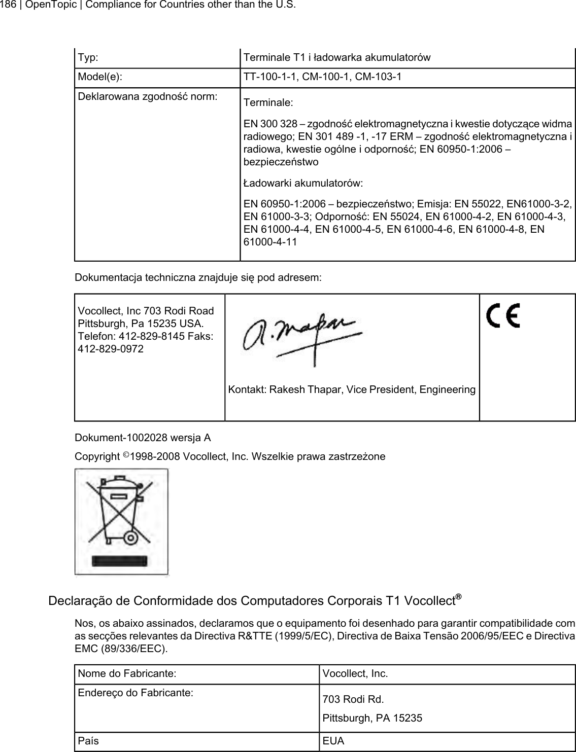 Terminale T1 i ładowarka akumulatorówTyp:TT-100-1-1, CM-100-1, CM-103-1Model(e):Terminale:Deklarowana zgodność norm:EN 300 328 – zgodność elektromagnetyczna i kwestie dotyczące widmaradiowego; EN 301 489 -1, -17 ERM – zgodność elektromagnetyczna iradiowa, kwestie ogólne i odporność; EN 60950-1:2006 –bezpieczeństwoŁadowarki akumulatorów:EN 60950-1:2006 – bezpieczeństwo; Emisja: EN 55022, EN61000-3-2,EN 61000-3-3; Odporność: EN 55024, EN 61000-4-2, EN 61000-4-3,EN 61000-4-4, EN 61000-4-5, EN 61000-4-6, EN 61000-4-8, EN61000-4-11Dokumentacja techniczna znajduje się pod adresem:Vocollect, Inc 703 Rodi RoadPittsburgh, Pa 15235 USA.Telefon: 412-829-8145 Faks:412-829-0972Kontakt: Rakesh Thapar, Vice President, EngineeringDokument-1002028 wersja ACopyright ©1998-2008 Vocollect, Inc. Wszelkie prawa zastrzeżoneDeclaração de Conformidade dos Computadores Corporais T1 Vocollect®Nos, os abaixo assinados, declaramos que o equipamento foi desenhado para garantir compatibilidade comas secções relevantes da Directiva R&amp;TTE (1999/5/EC), Directiva de Baixa Tensão 2006/95/EEC e DirectivaEMC (89/336/EEC).Vocollect, Inc.Nome do Fabricante:703 Rodi Rd.Endereço do Fabricante:Pittsburgh, PA 15235EUAPaís186 | OpenTopic | Compliance for Countries other than the U.S.