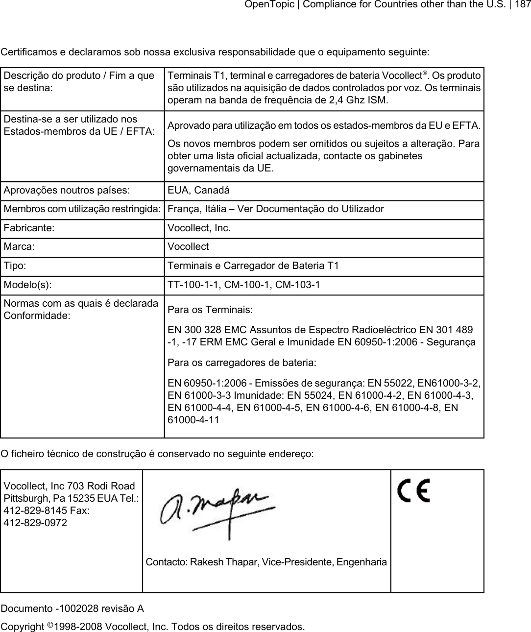 Certificamos e declaramos sob nossa exclusiva responsabilidade que o equipamento seguinte:Terminais T1, terminal e carregadores de bateria Vocollect®. Os produtosão utilizados na aquisição de dados controlados por voz. Os terminaisoperam na banda de frequência de 2,4 Ghz ISM.Descrição do produto / Fim a quese destina:Aprovado para utilização em todos os estados-membros da EU e EFTA.Destina-se a ser utilizado nosEstados-membros da UE / EFTA:Os novos membros podem ser omitidos ou sujeitos a alteração. Paraobter uma lista oficial actualizada, contacte os gabinetesgovernamentais da UE.EUA, CanadáAprovações noutros países:França, Itália – Ver Documentação do UtilizadorMembros com utilização restringida:Vocollect, Inc.Fabricante:VocollectMarca:Terminais e Carregador de Bateria T1Tipo:TT-100-1-1, CM-100-1, CM-103-1Modelo(s):Para os Terminais:Normas com as quais é declaradaConformidade:EN 300 328 EMC Assuntos de Espectro Radioeléctrico EN 301 489-1, -17 ERM EMC Geral e Imunidade EN 60950-1:2006 - SegurançaPara os carregadores de bateria:EN 60950-1:2006 - Emissões de segurança: EN 55022, EN61000-3-2,EN 61000-3-3 Imunidade: EN 55024, EN 61000-4-2, EN 61000-4-3,EN 61000-4-4, EN 61000-4-5, EN 61000-4-6, EN 61000-4-8, EN61000-4-11O ficheiro técnico de construção é conservado no seguinte endereço:Vocollect, Inc 703 Rodi RoadPittsburgh, Pa 15235 EUA Tel.:412-829-8145 Fax:412-829-0972Contacto: Rakesh Thapar, Vice-Presidente, EngenhariaDocumento -1002028 revisão ACopyright ©1998-2008 Vocollect, Inc. Todos os direitos reservados.OpenTopic | Compliance for Countries other than the U.S. | 187