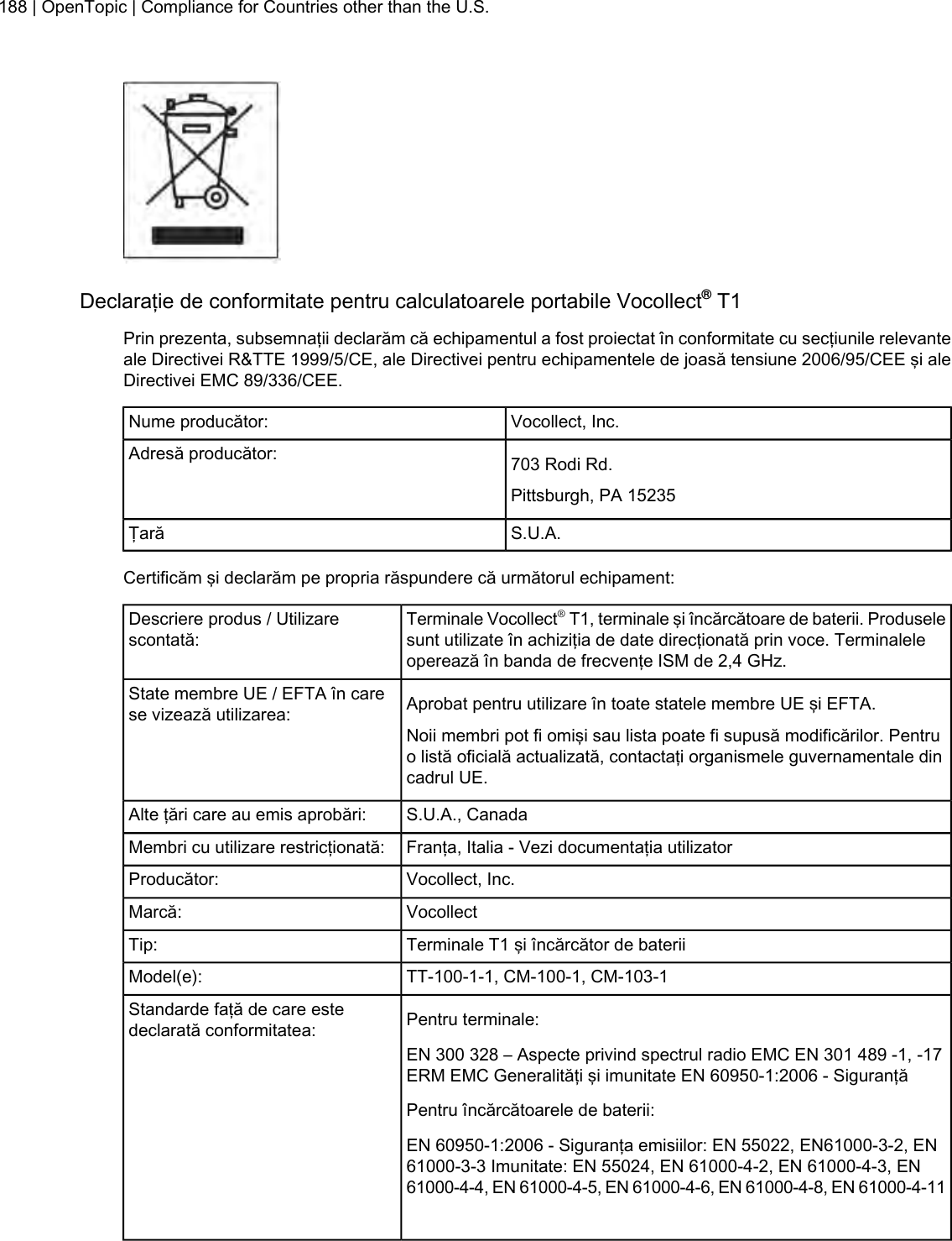 Declaraţie de conformitate pentru calculatoarele portabile Vocollect®T1Prin prezenta, subsemnaţii declarăm că echipamentul a fost proiectat în conformitate cu secţiunile relevanteale Directivei R&amp;TTE 1999/5/CE, ale Directivei pentru echipamentele de joasă tensiune 2006/95/CEE şi aleDirectivei EMC 89/336/CEE.Vocollect, Inc.Nume producător:703 Rodi Rd.Adresă producător:Pittsburgh, PA 15235S.U.A.ŢarăCertificăm şi declarăm pe propria răspundere că următorul echipament:Terminale Vocollect®T1, terminale şi încărcătoare de baterii. Produselesunt utilizate în achiziţia de date direcţionată prin voce. Terminaleleoperează în banda de frecvenţe ISM de 2,4 GHz.Descriere produs / Utilizarescontată:Aprobat pentru utilizare în toate statele membre UE şi EFTA.State membre UE / EFTA în carese vizează utilizarea:Noii membri pot fi omişi sau lista poate fi supusă modificărilor. Pentruo listă oficială actualizată, contactaţi organismele guvernamentale dincadrul UE.S.U.A., CanadaAlte ţări care au emis aprobări:Franţa, Italia - Vezi documentaţia utilizatorMembri cu utilizare restricţionată:Vocollect, Inc.Producător:VocollectMarcă:Terminale T1 şi încărcător de bateriiTip:TT-100-1-1, CM-100-1, CM-103-1Model(e):Pentru terminale:Standarde faţă de care estedeclarată conformitatea:EN 300 328 – Aspecte privind spectrul radio EMC EN 301 489 -1, -17ERM EMC Generalităţi şi imunitate EN 60950-1:2006 - SiguranţăPentru încărcătoarele de baterii:EN 60950-1:2006 - Siguranţa emisiilor: EN 55022, EN61000-3-2, EN61000-3-3 Imunitate: EN 55024, EN 61000-4-2, EN 61000-4-3, EN61000-4-4, EN 61000-4-5, EN 61000-4-6, EN 61000-4-8, EN 61000-4-11188 | OpenTopic | Compliance for Countries other than the U.S.