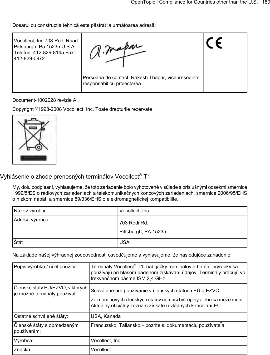 Dosarul cu construcţia tehnică este păstrat la următoarea adresă:Vocollect, Inc 703 Rodi RoadPittsburgh, Pa 15235 U.S.A.Telefon: 412-829-8145 Fax:412-829-0972Persoană de contact: Rakesh Thapar, vicepreşedinteresponsabil cu proiectareaDocument-1002028 revizie ACopyright ©1998-2008 Vocollect, Inc. Toate drepturile rezervateVyhlásenie o zhode prenosných terminálov Vocollect®T1My, dolu podpísaní, vyhlasujeme, že toto zariadenie bolo vyhotovené v súlade s príslušnými odsekmi smernice1999/5/ES o rádiových zariadeniach a telekomunikačných koncových zariadeniach, smernice 2006/95/EHSo nízkom napätí a smernice 89/336/EHS o elektromagnetickej kompatibilite.Vocollect, Inc.Názov výrobcu:703 Rodi Rd.Adresa výrobcu:Pittsburgh, PA 15235USAŠtátNa základe našej výhradnej zodpovednosti osvedčujeme a vyhlasujeme, že nasledujúce zariadenie:Terminály Vocollect®T1, nabíjačky terminálov a batérií. Výrobky sapoužívajú pri hlasom riadenom získavaní údajov. Terminály pracujú vofrekvenčnom pásme ISM 2,4 GHz.Popis výrobku / účel použitia:Schválené pre používanie v členských štátoch EÚ a EZVO.Členské štáty EÚ/EZVO, v ktorýchje možné terminály používať:Zoznam nových členských štátov nemusí byť úplný alebo sa môže meniť.Aktuálny oficiálny zoznam získate u vládnych kancelárií EÚ.USA, KanadaOstatné schválené štáty:Francúzsko, Taliansko – pozrite si dokumentáciu používateľaČlenské štáty s obmedzenýmpoužívaním:Vocollect, Inc.Výrobca:VocollectZnačka:OpenTopic | Compliance for Countries other than the U.S. | 189