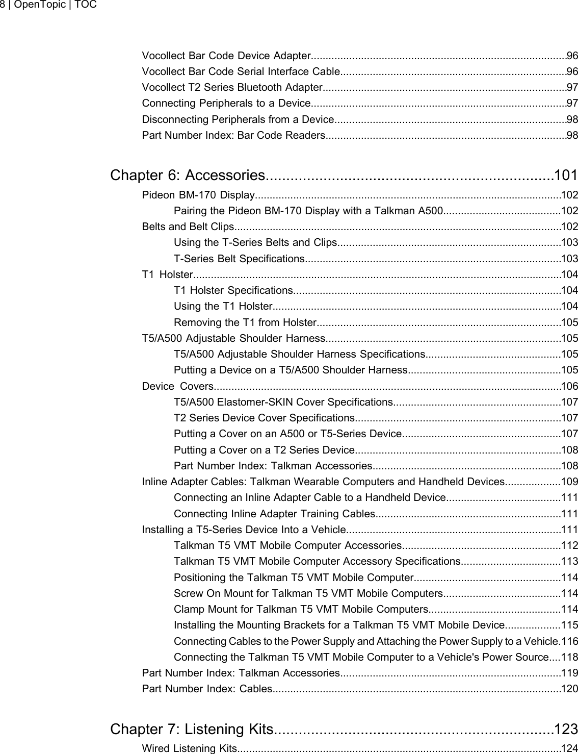 Vocollect Bar Code Device Adapter.......................................................................................96Vocollect Bar Code Serial Interface Cable.............................................................................96Vocollect T2 Series Bluetooth Adapter...................................................................................97Connecting Peripherals to a Device.......................................................................................97Disconnecting Peripherals from a Device...............................................................................98Part Number Index: Bar Code Readers..................................................................................98Chapter 6: Accessories......................................................................101Pideon BM-170 Display........................................................................................................102Pairing the Pideon BM-170 Display with a Talkman A500........................................102Belts and Belt Clips...............................................................................................................102Using the T-Series Belts and Clips............................................................................103T-Series Belt Specifications.......................................................................................103T1 Holster.............................................................................................................................104T1 Holster Specifications...........................................................................................104Using the T1 Holster..................................................................................................104Removing the T1 from Holster...................................................................................105T5/A500 Adjustable Shoulder Harness................................................................................105T5/A500 Adjustable Shoulder Harness Specifications..............................................105Putting a Device on a T5/A500 Shoulder Harness....................................................105Device Covers......................................................................................................................106T5/A500 Elastomer-SKIN Cover Specifications.........................................................107T2 Series Device Cover Specifications......................................................................107Putting a Cover on an A500 or T5-Series Device......................................................107Putting a Cover on a T2 Series Device......................................................................108Part Number Index: Talkman Accessories................................................................108Inline Adapter Cables: Talkman Wearable Computers and Handheld Devices...................109Connecting an Inline Adapter Cable to a Handheld Device.......................................111Connecting Inline Adapter Training Cables...............................................................111Installing a T5-Series Device Into a Vehicle.........................................................................111Talkman T5 VMT Mobile Computer Accessories......................................................112Talkman T5 VMT Mobile Computer Accessory Specifications..................................113Positioning the Talkman T5 VMT Mobile Computer..................................................114Screw On Mount for Talkman T5 VMT Mobile Computers........................................114Clamp Mount for Talkman T5 VMT Mobile Computers.............................................114Installing the Mounting Brackets for a Talkman T5 VMT Mobile Device...................115Connecting Cables to the Power Supply and Attaching the Power Supply to a Vehicle.116Connecting the Talkman T5 VMT Mobile Computer to a Vehicle&apos;s Power Source....118Part Number Index: Talkman Accessories...........................................................................119Part Number Index: Cables..................................................................................................120Chapter 7: Listening Kits....................................................................123Wired Listening Kits..............................................................................................................1248 | OpenTopic | TOC