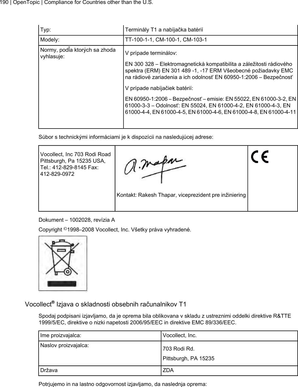 Terminály T1 a nabíjačka batériíTyp:TT-100-1-1, CM-100-1, CM-103-1Modely:V prípade terminálov:Normy, podľa ktorých sa zhodavyhlasuje:EN 300 328 – Elektromagnetická kompatibilita a záležitosti rádiovéhospektra (ERM) EN 301 489 -1, -17 ERM Všeobecné požiadavky EMCna rádiové zariadenia a ich odolnosť EN 60950-1:2006 – BezpečnosťV prípade nabíjačiek batérií:EN 60950-1:2006 – Bezpečnosť – emisie: EN 55022, EN 61000-3-2, EN61000-3-3 – Odolnosť: EN 55024, EN 61000-4-2, EN 61000-4-3, EN61000-4-4, EN 61000-4-5, EN 61000-4-6, EN 61000-4-8, EN 61000-4-11Súbor s technickými informáciami je k dispozícii na nasledujúcej adrese:Vocollect, Inc 703 Rodi RoadPittsburgh, Pa 15235 USA,Tel.: 412-829-8145 Fax:412-829-0972Kontakt: Rakesh Thapar, viceprezident pre inžinieringDokument – 1002028, revízia ACopyright ©1998–2008 Vocollect, Inc. Všetky práva vyhradené.Vocollect®Izjava o skladnosti obsebnih računalnikov T1Spodaj podpisani izjavljamo, da je oprema bila oblikovana v skladu z ustreznimi oddelki direktive R&amp;TTE1999/5/EC, direktive o nizki napetosti 2006/95/EEC in direktive EMC 89/336/EEC.Vocollect, Inc.Ime proizvajalca:703 Rodi Rd.Naslov proizvajalca:Pittsburgh, PA 15235ZDADržavaPotrjujemo in na lastno odgovornost izjavljamo, da naslednja oprema:190 | OpenTopic | Compliance for Countries other than the U.S.