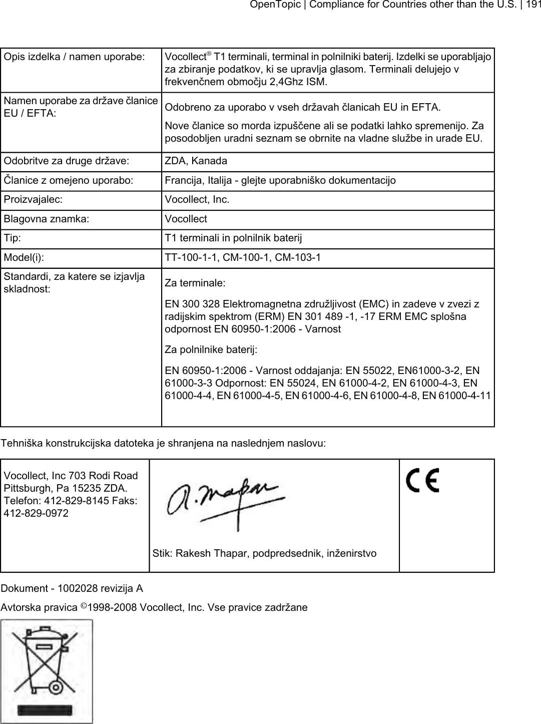 Vocollect®T1 terminali, terminal in polnilniki baterij. Izdelki se uporabljajoza zbiranje podatkov, ki se upravlja glasom. Terminali delujejo vfrekvenčnem območju 2,4Ghz ISM.Opis izdelka / namen uporabe:Odobreno za uporabo v vseh državah članicah EU in EFTA.Namen uporabe za države članiceEU / EFTA:Nove članice so morda izpuščene ali se podatki lahko spremenijo. Zaposodobljen uradni seznam se obrnite na vladne službe in urade EU.ZDA, KanadaOdobritve za druge države:Francija, Italija - glejte uporabniško dokumentacijoČlanice z omejeno uporabo:Vocollect, Inc.Proizvajalec:VocollectBlagovna znamka:T1 terminali in polnilnik baterijTip:TT-100-1-1, CM-100-1, CM-103-1Model(i):Za terminale:Standardi, za katere se izjavljaskladnost:EN 300 328 Elektromagnetna združljivost (EMC) in zadeve v zvezi zradijskim spektrom (ERM) EN 301 489 -1, -17 ERM EMC splošnaodpornost EN 60950-1:2006 - VarnostZa polnilnike baterij:EN 60950-1:2006 - Varnost oddajanja: EN 55022, EN61000-3-2, EN61000-3-3 Odpornost: EN 55024, EN 61000-4-2, EN 61000-4-3, EN61000-4-4, EN 61000-4-5, EN 61000-4-6, EN 61000-4-8, EN 61000-4-11Tehniška konstrukcijska datoteka je shranjena na naslednjem naslovu:Vocollect, Inc 703 Rodi RoadPittsburgh, Pa 15235 ZDA.Telefon: 412-829-8145 Faks:412-829-0972Stik: Rakesh Thapar, podpredsednik, inženirstvoDokument - 1002028 revizija AAvtorska pravica ©1998-2008 Vocollect, Inc. Vse pravice zadržaneOpenTopic | Compliance for Countries other than the U.S. | 191